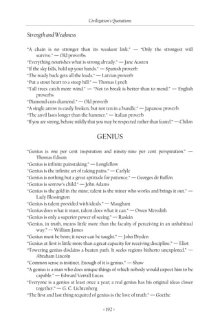 Civilization's Quotations

Strength and Weakness

“A chain is no stronger than its weakest link.” — “Only the strongest will
      survive.” — Old proverbs
“Everything nourishes what is strong already.” — Jane Austen
“If the sky falls, hold up your hands.” — Spanish proverb
“The ready back gets all the loads.” — Latvian proverb
“Put a stout heart to a steep hill.” — Thomas Lynch
“Tall trees catch more wind.” — “Not to break is better than to mend.” — English
      proverbs
“Diamond cuts diamond.” — Old proverb
“A single arrow is easily broken, but not ten in a bundle.” — Japanese proverb
“The anvil lasts longer than the hammer.” — Italian proverb
“If you are strong, behave mildly that you may be respected rather than feared.” — Chilon


                                     GENIUS
“Genius is one per cent inspiration and ninety-nine per cent perspiration.” —
    Thomas Edison
“Genius is infinite painstaking.” — Longfellow
“Genius is the infinite art of taking pains.” — Carlyle
“Genius is nothing but a great aptitude for patience.” — Georges de Buffon
“Genius is sorrow’s child.” — John Adams
“Genius is the gold in the mine; talent is the miner who works and brings it out.” —
    Lady Blessington
“Genius is talent provided with ideals.” — Maugham
“Genius does what it must, talent does what it can.” — Owen Meredith
“Genius is only a superior power of seeing.” — Ruskin
“Genius, in truth, means little more than the faculty of perceiving in an unhabitual
    way.” — William James
“Genius must be born; it never can be taught.” — John Dryden
“Genius at first is little more than a great capacity for receiving discipline.” — Eliot
“Towering genius disdains a beaten path. It seeks regions hitherto unexplored.” —
    Abraham Lincoln
“Common sense is instinct. Enough of it is genius.” — Shaw
“A genius is a man who does unique things of which nobody would expect him to be
    capable.” — Edward Verrall Lucas
“Everyone is a genius at least once a year; a real genius has his original ideas closer
    together.” — G. C. Lichtenberg
“The first and last thing required of genius is the love of truth.” — Goethe

                                         < 192 >
 