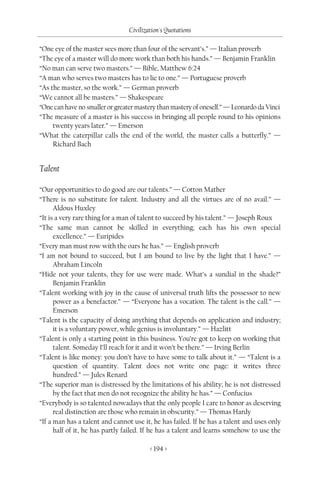 Civilization's Quotations

“One eye of the master sees more than four of the servant’s.” — Italian proverb
“The eye of a master will do more work than both his hands.” — Benjamin Franklin
“No man can serve two masters.” — Bible, Matthew 6:24
“A man who serves two masters has to lie to one.” — Portuguese proverb
“As the master, so the work.” — German proverb
“We cannot all be masters.” — Shakespeare
“One can have no smaller or greater mastery than mastery of oneself.” — Leonardo da Vinci
“The measure of a master is his success in bringing all people round to his opinions
     twenty years later.” — Emerson
“What the caterpillar calls the end of the world, the master calls a butterfly.” —
     Richard Bach


Talent

“Our opportunities to do good are our talents.” — Cotton Mather
“There is no substitute for talent. Industry and all the virtues are of no avail.” —
      Aldous Huxley
“It is a very rare thing for a man of talent to succeed by his talent.” — Joseph Roux
“The same man cannot be skilled in everything; each has his own special
      excellence.” — Euripides
“Every man must row with the oars he has.” — English proverb
“I am not bound to succeed, but I am bound to live by the light that I have.” —
      Abraham Lincoln
“Hide not your talents, they for use were made. What’s a sundial in the shade?”
      Benjamin Franklin
“Talent working with joy in the cause of universal truth lifts the possessor to new
      power as a benefactor.” — “Everyone has a vocation. The talent is the call.” —
      Emerson
“Talent is the capacity of doing anything that depends on application and industry;
      it is a voluntary power, while genius is involuntary.” — Hazlitt
“Talent is only a starting point in this business. You’re got to keep on working that
      talent. Someday I’ll reach for it and it won’t be there.” — Irving Berlin
“Talent is like money: you don’t have to have some to talk about it.” — “Talent is a
      question of quantity. Talent does not write one page: it writes three
      hundred.” — Jules Renard
“The superior man is distressed by the limitations of his ability; he is not distressed
      by the fact that men do not recognize the ability he has.” — Confucius
“Everybody is so talented nowadays that the only people I care to honor as deserving
      real distinction are those who remain in obscurity.” — Thomas Hardy
“If a man has a talent and cannot use it, he has failed. If he has a talent and uses only
      half of it, he has partly failed. If he has a talent and learns somehow to use the

                                         < 194 >
 