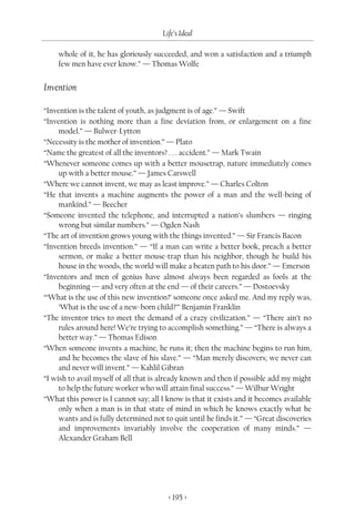 Life’s Ideal

    whole of it, he has gloriously succeeded, and won a satisfaction and a triumph
    few men have ever know.” — Thomas Wolfe


Invention

“Invention is the talent of youth, as judgment is of age.” — Swift
“Invention is nothing more than a fine deviation from, or enlargement on a fine
     model.” — Bulwer-Lytton
“Necessity is the mother of invention.” — Plato
“Name the greatest of all the inventors? . . . accident.” — Mark Twain
“Whenever someone comes up with a better mousetrap, nature immediately comes
     up with a better mouse.” — James Carswell
“Where we cannot invent, we may as least improve.” — Charles Colton
“He that invents a machine augments the power of a man and the well-being of
     mankind.” — Beecher
“Someone invented the telephone, and interrupted a nation’s slumbers — ringing
     wrong but similar numbers.” — Ogden Nash
“The art of invention grows young with the things invented.” — Sir Francis Bacon
“Invention breeds invention.” — “If a man can write a better book, preach a better
     sermon, or make a better mouse-trap than his neighbor, though he build his
     house in the woods, the world will make a beaten path to his door.” — Emerson
“Inventors and men of genius have almost always been regarded as fools at the
     beginning — and very often at the end — of their careers.” — Dostoevsky
“‘What is the use of this new invention?’ someone once asked me. And my reply was,
     ‘What is the use of a new-born child?’” Benjamin Franklin
“The inventor tries to meet the demand of a crazy civilization.” — “There ain’t no
     rules around here! We’re trying to accomplish something.” — “There is always a
     better way.” — Thomas Edison
“When someone invents a machine, he runs it; then the machine begins to run him,
     and he becomes the slave of his slave.” — “Man merely discovers; we never can
     and never will invent.” — Kahlil Gibran
“I wish to avail myself of all that is already known and then if possible add my might
     to help the future worker who will attain final success.” — Wilbur Wright
“What this power is I cannot say; all I know is that it exists and it becomes available
     only when a man is in that state of mind in which he knows exactly what he
     wants and is fully determined not to quit until he finds it.” — “Great discoveries
     and improvements invariably involve the cooperation of many minds.” —
     Alexander Graham Bell




                                        < 195 >
 