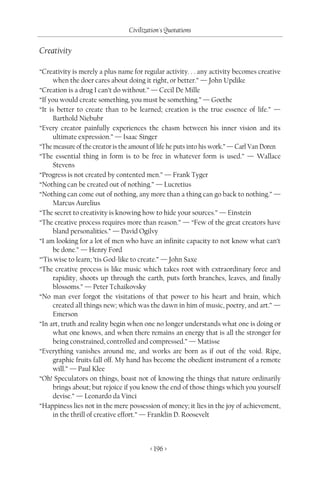 Civilization's Quotations

Creativity

“Creativity is merely a plus name for regular activity. . . any activity becomes creative
      when the doer cares about doing it right, or better.” — John Updike
“Creation is a drug I can’t do without.” — Cecil De Mille
“If you would create something, you must be something.” — Goethe
“It is better to create than to be learned; creation is the true essence of life.” —
      Barthold Niebubr
“Every creator painfully experiences the chasm between his inner vision and its
      ultimate expression.” — Isaac Singer
“The measure of the creator is the amount of life he puts into his work.” — Carl Van Doren
“The essential thing in form is to be free in whatever form is used.” — Wallace
      Stevens
“Progress is not created by contented men.” — Frank Tyger
“Nothing can be created out of nothing.” — Lucretius
“Nothing can come out of nothing, any more than a thing can go back to nothing.” —
      Marcus Aurelius
“The secret to creativity is knowing how to hide your sources.” — Einstein
“The creative process requires more than reason.” — “Few of the great creators have
      bland personalities.” — David Ogilvy
“I am looking for a lot of men who have an infinite capacity to not know what can’t
      be done.” — Henry Ford
“’Tis wise to learn; ’tis God-like to create.” — John Saxe
“The creative process is like music which takes root with extraordinary force and
      rapidity, shoots up through the earth, puts forth branches, leaves, and finally
      blossoms.” — Peter Tchaikovsky
“No man ever forgot the visitations of that power to his heart and brain, which
      created all things new; which was the dawn in him of music, poetry, and art.” —
      Emerson
“In art, truth and reality begin when one no longer understands what one is doing or
      what one knows, and when there remains an energy that is all the stronger for
      being constrained, controlled and compressed.” — Matisse
“Everything vanishes around me, and works are born as if out of the void. Ripe,
      graphic fruits fall off. My hand has become the obedient instrument of a remote
      will.” — Paul Klee
“Oh! Speculators on things, boast not of knowing the things that nature ordinarily
      brings about; but rejoice if you know the end of those things which you yourself
      devise.” — Leonardo da Vinci
“Happiness lies not in the mere possession of money; it lies in the joy of achievement,
      in the thrill of creative effort.” — Franklin D. Roosevelt



                                         < 196 >
 