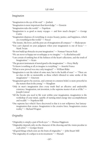 Life’s Ideal

Imagination

“Imagination is the eye of the soul.” — Joubert
“Imagination is more important than knowledge.” — Einstein
“Imagination rules the world.” — Napoleon
“Imagination is as good as many voyages — and how much cheaper.” — George
     Curtis
“Imagination disposes of everything; it creates beauty, justice, and happiness, which
     are everything in this world.” — Pascal
“The lunatic, the lover, and the poet are of imagination all compact.” — Shakespeare
“You can’t depend on your judgment when your imagination is out of focus.” —
     Mark Twain
“Do not build up obstacles in your imagination.” — Norman Vincent Peale
“We are never so happy nor so unhappy as we imagine.” — La Rochefoucauld
“I am certain of nothing but of the holiness of the heart’s affections, and the truth of
     Imagination.” — Keats
“The greatest instrument of moral good is the imagination.” — Percy Shelly
“To know is nothing at all; to imagine is everything.” — Anatole France
“What is now proved was once only imagined.” — William Blake
“Imagination is not the talent of some men, but is the health of man.” — “There are
     no days in life so memorable as those which vibrated to some stroke of the
     imagination.” — Emerson
“Imagination grows by exercise, and contrary to common belief, is more powerful in
     the mature than in the young.” — Maugham
“Only in men’s imagination does every truth find an effective and undeniable
     existence. Imagination, not invention, is the supreme master of art as of life.” —
     Joseph Conrad
“All the breaks you need in life wait within your imagination, imagination is the
     workshop of your mind, capable of turning mind energy into accomplishment
     and wealth.” — Napoleon Hill
“One supreme fact which I have discovered is that it is not willpower, but fantasy-
     imagination that creates. Imagination is the creative force. Imagination creates
     reality.” — Richard Wagner


Originality

“Originality is simply a pair of fresh eyes.” — Thomas Higginson
“Originality depends only on the character of the drawing and the vision peculiar to
     each artist.” — Georges Seurat
“All good things which exist are the fruits of originality.” — John Stuart Mill
“The originality of a subject is in its treatment.” — Disraeli

                                         < 197 >
 