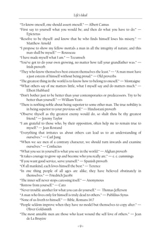 Life’s Ideal

“To know oneself, one should assert oneself.” — Albert Camus
“First say to yourself what you would be; and then do what you have to do.” —
      Epictetus
“Resolve to be thyself: and know that he who finds himself loses his misery.” —
      Matthew Arnold
“I propose to show my fellow-mortals a man in all the integrity of nature; and this
      man shall be myself.” — Rousseau
“I have made myself what I am.” — Tecumseh
“You’ve got to do your own growing, no matter how tall your grandfather was.” —
      Irish proverb
“They who know themselves best esteem themselves the least.” — “A man must have
      a just esteem of himself without being proud.” — Old proverbs
“The greatest thing in the world is to know how to belong to oneself.” — Montaigne
“What others say of me matters little, what I myself say and do matters much.” —
      Elbert Hubbard
“Don’t bother just to be better than your contemporaries or predecessors. Try to be
      better than yourself.” — William Yeats
“There is nothing noble about being superior to some other man. The true nobility is
      in being superior to your previous self.” — Hindustani proverb
“Observe thyself as thy greatest enemy would do, so shalt thou be thy greatest
      friend.” — Jeremy Taylor
“I am grateful to those who, by their opposition, often help me to remain true to
      myself.” — Jean Rostand
“Everything that irritates us about others can lead us to an understanding of
      ourselves.” — Carl Jung
“When we see men of a contrary character, we should turn inwards and examine
      ourselves.” — Confucius
“What you see in yourself is what you see in the world.” — Afghan proverb
“It takes courage to grow-up and become who you really are.” — e. e. cummings
“If you want good service, serve yourself.” — Spanish proverb
“Of all mankind, each loves himself the best.” — Terence
“In one thing people of all ages are alike; they have believed obstinately in
      themselves.” — Friedrich Jacobi
“The inner self never stops caressing itself.” — Anonymous
“Borrow from yourself.” — Cato
“Never trouble another for what you can do yourself.” — Thomas Jefferson
“A man who lives only for himself is truly dead to others.” — Publilius Syrus
“None of us liveth to himself.” — Bible, Romans 14:7
“People seldom improve when they have no model but themselves to copy after.” —
      Oliver Goldsmith
“The most amiable men are those who least wound the self-love of others.” — Jean
      de La Bruyère

                                        <9>
 