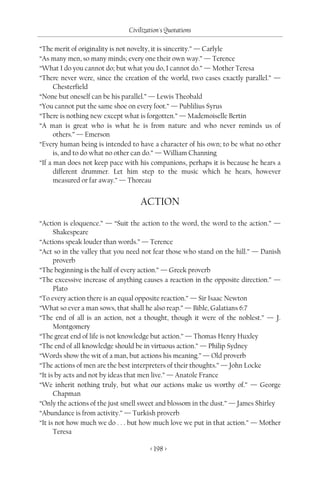 Civilization's Quotations

“The merit of originality is not novelty, it is sincerity.” — Carlyle
“As many men, so many minds; every one their own way.” — Terence
“What I do you cannot do; but what you do, I cannot do.” — Mother Teresa
“There never were, since the creation of the world, two cases exactly parallel.” —
      Chesterfield
“None but oneself can be his parallel.” — Lewis Theobald
“You cannot put the same shoe on every foot.” — Publilius Syrus
“There is nothing new except what is forgotten.” — Mademoiselle Bertin
“A man is great who is what he is from nature and who never reminds us of
      others.” — Emerson
“Every human being is intended to have a character of his own; to be what no other
      is, and to do what no other can do.” — William Channing
“If a man does not keep pace with his companions, perhaps it is because he hears a
      different drummer. Let him step to the music which he hears, however
      measured or far away.” — Thoreau


                                  ACTION
“Action is eloquence.” — “Suit the action to the word, the word to the action.” —
      Shakespeare
“Actions speak louder than words.” — Terence
“Act so in the valley that you need not fear those who stand on the hill.” — Danish
      proverb
“The beginning is the half of every action.” — Greek proverb
“The excessive increase of anything causes a reaction in the opposite direction.” —
      Plato
“To every action there is an equal opposite reaction.” — Sir Isaac Newton
“What so ever a man sows, that shall he also reap.” — Bible, Galatians 6:7
“The end of all is an action, not a thought, though it were of the noblest.” — J.
      Montgomery
“The great end of life is not knowledge but action.” — Thomas Henry Huxley
“The end of all knowledge should be in virtuous action.” — Philip Sydney
“Words show the wit of a man, but actions his meaning.” — Old proverb
“The actions of men are the best interpreters of their thoughts.” — John Locke
“It is by acts and not by ideas that men live.” — Anatole France
“We inherit nothing truly, but what our actions make us worthy of.” — George
      Chapman
“Only the actions of the just smell sweet and blossom in the dust.” — James Shirley
“Abundance is from activity.” — Turkish proverb
“It is not how much we do . . . but how much love we put in that action.” — Mother
      Teresa

                                      < 198 >
 