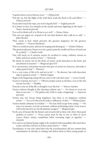 Life’s Ideal

“A good action is never thrown away.” — Old proverb
“Not the cry, but the flight of the wild duck, leads the flock to fly and follow.” —
      Chinese proverb
“If you don’t touch the rope, you won’t ring the bell.” — English proverb
“It is better to have less thunder in the mouth and more lightning in the hand.” —
      Native American proverb
“It is well to think well; it is Divine to act well.” — Horace Mann
“Our acts our angels are, of good or ill, our fatal shadows that walk by us still.” —
      John Fletcher
“That action is best which procures the greatest happiness for the greatest
      numbers.” — Francis Hutcheson
“This is a world of action, and not for moping and droning in.” — Charles Dickens
“The greatest pleasure I know is to do a good action by stealth and have it found out
      by accident.” — Charles Lamb
“One will rarely err if extreme actions be ascribed to vanity, ordinary actions to
      habit, and mean actions to fear.” — Nietzsche
“Be intent on action, not on the fruits of action; avoid attraction to the fruits and
      attachment to inaction.” — Bhagavad-gita II:47
“It is circumstance and proper measure that give an action its character, and make it
      either good or bad.” — Plutarch
“It is a very waste of life to be and not to do.” — “Be discreet, but with discretion
      urge to quickest action.” — Martin Tupper
“Begin at the beginning and go till you come to the end; then stop.” — Lewis Carroll
“Learn to respond, not react.” — “Observe proper action at all times, even at the risk
      of your own life.” — Buddha
“Execute every act of thy life as though it were thy last.” — Marcus Aurelies
“Action without thought is like shooting without aim.” — “It’s better to wear out
      than to rust out.” — “The golden rule of life is: make a beginning.” — American
      proverbs
“Action may not always bring happiness, but there is no happiness without
      action.” — “Act as if what you do makes a difference. It does.” — William James
“Action should culminate in wisdom.” — “No man shall escape from acting.” — “No
      man ever remains, even for an instant, without performing action. Every man is
      will-lessly forced to act, by the primary energies.” — Bhagavad-gita
“In the area of human life the honors and rewards fall to those who show their good
      qualities in action.” — “Every action must be due to one or other of seven
      causes: chance, nature, compulsion, habit, reasoning, anger, or appetite.” —
      Aristotle
“It is vain to say human beings ought to be satisfied with tranquillity: they must have
      action; and they will have it if they cannot find it.” — Eliot
“Zeuzidamus, to one who asked him why the Lacedemonians did not commit their
      constitutions of chivalry to writing, and deliver them to their young people to

                                        < 199 >
 