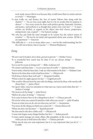 Civilization's Quotations

    read, made answer that it was because they would inure them to action and not
    to words.” — Montaigne
“A man walks on, and Karma, the ‘law of action’ follows him along with his
    shadow.” — “An act may seem right, but it is by its results that its purpose is
    shown.” — “Let every action be done with perfect gravity, humanity, freedom,
    and justice, and perform it as though that action were your last.” — “A man’s
    actions are divided, as regards to his object into four classes; purposeless,
    unimportant, vain, or good.” — Far Eastern sayings
“He who has put forth his total strength in fit actions has the richest return of
    wisdom.” — “Do not be too timid and squeamish about your actions. All life is
    an experiment.” — Emerson
“The difficulty is — as in so many other cases — not for the understanding, but for
    the will; not to know, but to execute.” — Thomas DeQuincey


Doing

“Do not wait for leaders; do it alone, person to person.” — Mother Teresa
“It is wonderful how much may be done if we are always doing.” — Thomas
      Jefferson
“Let us not be weary in doing well.” — Bible, Galatians 6:9
“No sooner said than done — so acts your man of worth.” — Quintus Ennius
“I never notice what has been done. I only see what remains to be done.” — Madame Curie
“Better to be done than wish it had been done.” — Old proverb
“Well done is better than well said.” — Benjamin Franklin
“What is done by night appears by day.” — English proverb
“The world is blessed most by men who do things, and not by those who merely talk
      about them.” — James Oliver
“As I grow older, I pay less attention to what men say. I just watch what they do.” —
      Andrew Carnegie
“We learn to do by doing.” — John Dewey
“Skill to do comes of doing.” — Emerson
“It is easier to know how to do a thing than to do it.” — Chinese proverb
“Do not let what you cannot do interfere with what you can do.” — John Wooden
“Focus on what you can do, not on what you can’t do.” — Anonymous
“You must do the thing you think you cannot do.” — Eleanor Roosevelt
“What one does one becomes.” — Spanish proverb
“He does much who does a little well.” — Old proverb
“A man who begins many things finishes but few.” — Italian proverb
“A man cannot manage too many affairs: like pumpkins in the water, one pops up
      while you try to hold down the other.” — Chinese proverb
“What you do may not seem important, but it is very important that you do it.” —
      Gandhi

                                        < 200 >
 