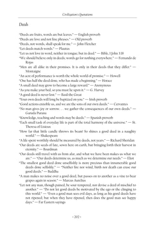 Civilization's Quotations

Deeds

“Deeds are fruits, words are but leaves.” — English proverb
“Deeds are love and not fine phrases.” — Old proverb
“Deeds, not words, shall speak for me.” — John Fletcher
“Let deeds match words.” — Plautus
“Let us not love in word, neither in tongue; but in deed.” — Bible, I John 3:18
“We should believe only in deeds; words go for nothing everywhere.” — Fernando de
     Rojas
“Men are all alike in their promises. It is only in their deeds that they differ.” —
     Montaigne
“An acre of performance is worth the whole world of promise.” — Howell
“One has half the deed done, who has made a beginning.” — Horace
“A small deed may grow to become a large reward.” — Anonymous
“As you make your bed, so you must lie upon it.” — G. Harvey
“A good deed is never lost.” — Basil the Great
“Your own deeds will long be baptized on you.” — Irish proverb
“Good actions ennoble us, and we are the sons of our own deeds.” — Cervantes
“No man gives joy or sorrow. . . we gather the consequences of our own deeds.” —
     Garuda Purana
“Knowledge, teaching and words may be deeds.” — Spanish proverb
“Each small task of everyday life is part of the total harmony of the universe.” — St.
     Theresa of Lisieux
“How far that little candle throws its beam! So shines a good deed in a naughty
     world.” — Shakespeare
“A life spent worthily should be measured by deeds, not years.” — Richard Sheridan
“Our deeds are seeds of fate, sown here on earth, but bringing forth their harvest in
     eternity.” — Boardman
“Our deeds still travel with us from afar, and what we have been makes us what we
     are.” — “Our deeds determine us, as much as we determine our needs.” — Eliot
“The smallest good deed done unselfishly is more precious than innumerable good
     deeds done selfishly.” — “Neither fire nor wind, birth nor death can erase our
     good deeds.” — Buddha
“A man makes no noise over a good deed, but passes on to another as a vine to bear
     grapes again in season.” — Marcus Aurelius
“Let not any man, though pained, be sour-tempered, nor devise a deed of mischief to
     another.” — “Do not let good deeds be motivated by the ego or the clinging to
     this world.” — “Even a good man sees evil days, as long as his good deeds have
     not ripened; but when they have ripened, then does the good man see happy
     days.” — Far Eastern sayings



                                       < 202 >
 