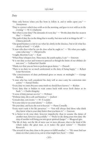 Life’s Ideal

Duty

“Duty only frowns when you flee from it; follow it, and it smiles upon you.” —
      Anonymous
“Duty is a power which rises with us in the morning, and goes to rest with us in the
      evening.” — W. E. Gladstone
“But what is your duty? The demands of every day.” — “Do the duty that lies nearest
      thee.” — Goethe
“The path of duty lies in the thing that is nearby, but men seek it in things far off.” —
      Chinese proverb
“Our grand business is not to see what lies dimly in the distance, but to do what lies
      clearly at hand.” — Carlyle
“A man who does what he can do, does what he ought to.” — “Do what you ought,
      come what may.” — Old proverbs
“I ought, therefore I can.” — Kant
“When Duty whispers low, Thou must, the youth replies, I can.” — Emerson
“It is our duty as men and women to proceed as though the limits of our abilities do
      not exist.” — Teilhard de Chardin
“Think ever that you are born to perform great duties.” — Disraeli
“There is no duty we so much understand as the duty of being happy.” — Robert
      Louis Stevenson
“The consciousness of duty performed gives us music at midnight.” — George
      Herbert
“A man who has well considered his duty will at once carry his conviction into
      action.” — Samuel Smiles
“Every duty we omit obscures some truth we should have known.” — Ruskin
“Every duty that is bidden to wait comes back with seven fresh duties at its
      back.” — Charles Kingsley
“A sense of duty pursues us ever.” — Webster
“Without duty, life is soft and boneless.” — Joubert
“Consult duty, not events.” — W. S. Landor
“It is your duty to use your talents.” — Zollars
“Do your duty, and leave the rest to heaven.” — Pierre Corneille
“Every man’s task is his life preserver.” — “You will always find those who think
      they know what is your duty better than you know it.” — Emerson
“It is better to do your duty, however imperfectly, than to assume the duties of
      another man, however successfully.” — “Prefer to die doing your own duty: the
      duty of another will bring you into great spiritual danger.” — Bhagavad-gita
“The life of duty, not the life of mere ease or mere pleasure; that is the kind of life
      which makes the great man, as it makes the great nation.” — Theodore
      Rossevelt
“The reward of one duty done is the power to fulfill another.” — “We must find our
      duties in what comes to us, not in what might have been.” — Eliot

                                         < 203 >
 