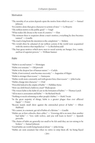 Civilization's Quotations

Motivation

“The morality of an action depends upon the motive from which we act.” — Samuel
      Johnson
“It is motive alone that gives character to actions of men.” — La Bruyère
“The noblest motive is the public good.” — Virgil
“What makes life dreary is the want of a motive.” — Eliot
“The moment there is suspicion about a man’s motives, everything he does becomes
      tainted.” — Gandhi
“The road is long from the intention to the completion.” — Molière
“We would often be ashamed of our noblest actions if the world were acquainted
      with the motives that impelled us.” — La Rochefoucauld
“The four great motives which move men to social activity are hunger, love, vanity,
      and fear of superior powers.” — William Sumner


Habit

“Habit is second nature.” — Montaigne
“Habit ever remains.” — Old proverb
“Habit is the deepest law of human nature.” — Carlyle
“Habit, if not resisted, soon becomes necessity.” — Augustine of Hippo
“Habit is stronger than reason.” — Santayana
“Habits work more constantly and with greater force than reason.” — John Locke
“Habits change into character.” — Ovid
“Powerful indeed is the empire of habit.” — Publilius Syrus
“How use doth breed a habit in a man!” Shakespeare
“The wisest habit is the habit of care in the formation of habits.” — Thomas Lynch
“All in men is association and habit.” — Sir Richard Steele
“Nothing so needs reforming as other people’s habits.” — Mark Twain
“In the great majority of things, habit is a greater plague than ever afflicted
      Egypt.” — Foster
“Reason stands small show against the entrenched power of habit.” — Elbert
      Hubbard
“We cannot, in a moment, get rid of habits of a lifetime.” — Gandhi
“Habits are at first cobwebs, then cables.” — “Growing old is no more than another
      bad habit.” — “Live with wolves, and you will learn to howl.” — Spanish
      proverbs
“The chains of habit are generally too small to be felt until they are too strong to be
      broken.” — Samuel Johnson
“Good habits are worth being fanatical about.” — John Irving
“Habits are soon assumed; but when we strive to strip them off, ‘tis being flayed
                                        < 204 >
 