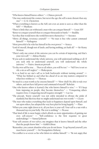 Civilization's Quotations

“Who knows himself knows others.” — Chinese proverb
“One may understand the cosmos, but never the ego; the self is more distant than any
      star.” — G. K. Chesterton
“When everything is known as the Self, not even an atom is seen as other than the
      Self.” — Shankara
“There is little that can withstand a man who can conquer himself.” — Louis XIV
“Better to conquer yourself than to conquer thousands in battle.” — Buddha
“Let they that would move the world first move themselves.” — Socrates
“Above all things, reverence yourself.” — “No man is free who cannot command
      himself.” — Pythagoras
“Most powerful is he who has himself in his own power.” — Seneca
“Lord of oneself, though not of lands; and having nothing, yet hath all.” — Sir Henry
      Wotton
“There’s only one corner of the universe you can be certain of improving, and that’s
      your own self.” — Aldous Huxley
“If you seek to understand the whole universe, you will understand nothing at all. If
      you seek only to understand yourself, you will understand the whole
      universe.” — Native American proverb
“To thy own self be true . . . Then to all others, you will be too.” — “Self-love is not so
      vile a sin as self-neglect.” — Shakespeare
“It is as hard to see one’s self as to look backwards without turning around.” —
      “What lies behind us and what lies ahead of us are tiny matters compared to
      what lives within us.” — Thoreau
“So much is a man worth as he esteems himself.” — “How shall I be able to rule over
      others, and not have full power and command of myself?” Rabelais
“One who knows others is learned; One who knows himself is wise.” — “If I keep
      from imposing on people, they become themselves.” — “Conquering others
      requires force. Conquering oneself requires strength.” — Lao-tse
“The precept, ‘Know yourself,’ was not solely intended to obviate the pride of
      mankind; but likewise that we might understand our own worth.” — Cicero
“The man who makes everything that leads to happiness depend upon himself, and
      not upon others, has adopted the very best plan for living happily.” — Plato
“When you come right down to it, all you have is your self. Your self is a sun with a
      thousand rays in your belly. The rest is nothing.” — Picasso
“That kind of life is most happy which affords us most opportunities of gaining our
      own self-esteem.” — “Self-confidence is the first requisite to great
      undertakings.” — Samuel Johnson
“Your self consists of two selves; one imagines that it knows himself and the other
      that the people know him.” — Kahlil Gibran
“Remember, you cannot abandon what you do not know. To go beyond yourself, you
      must know yourself.” — Sri Nisargadatta Maharaj
“No conflict is so severe as his who labors to subdue himself.” — “Be not angry that

                                          < 10 >
 