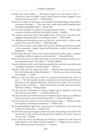 Civilization's Quotations

“Work is love made visible.” — “All work is empty save when there is love.” —
      “When you work you fulfill a part of earth’s furthest dream, assigned to you
      when that dream was born.” — Kahlil Gibran
“Work is our sanity, our self respect, our salvation. So far from being a curse, work is
      the greatest blessing.” — “Any man who would really benefit mankind must
      reach them through his work.” — Henry Ford
“Do not draw attention to yourself as you perform good works.” — “Do not make
      someone else do the work that you should be doing.” — Buddha
“The world is moved not only by the mighty shoves of the heroes, but also by the
      aggregate of the tiny pushes of each honest worker.” — Helen Keller
“For anything worth having one must pay the price; and the price is always work,
      patience, love and self-sacrifice.” — John Burroughs
“A man’s work is a day’s work, neither more nor less, and the man who does it needs
      a day’s sustenance, a night’s repose, and due leisure, whether he be painter or
      ploughman.” — Shaw
“If you do your fair day’s work, you are certain to get your fair day’s wage — in praise
      or pudding, whichever happens to suit your taste.” — Alexander Smith
“Hard work, moreover, not only tends to give us rest for the body, but what is even
      more important, peace to the mind.” — Sir John Lubbock
“Good for the body is the work of the body, good for the soul is the work of the soul,
      and good for either the work of the other.” — Thoreau
“Oh, give us the soul who sings at his work.” — “Blessed is the man who has found
      his work; let him ask no other blessedness.” — “He that can work is a born King
      of something.” — Carlyle
“What is work? And what is not work? Are questions that perplex the wisest of
      men.” — “He who does the work he is missioned to do, not craving the fruits of
      his action, is the authentic illuminate and not the man who, averse to action,
      lights not the sacred fire.” — “Desire for the fruits of work must never be your
      motive in working.” — Bhagavad-gita
“The joy and moral stimulation of work no longer must be forgotten in the mad
      chase of evanescent profits.” — Franklin D. Roosevelt
“The man who does not work for the love of work but only for money is not likely to
      make much money nor to find much fun in life.” — Charles M. Schwab
“Not to oversee your workers is to leave them your purse open.” — “When you obey
      your superior, you instruct your inferior.” — Old Proverbs
“By working faithfully eight hours a day you may eventually get to be a boss and
      work twelve hours a day.” — Robert Frost
“In order that men may be happy in their work, these three things are needed: They
      must be for it: They must not do too much of it: And they must have a sense of
      success in it.” — Ruskin
“Every really able man, if you talk sincerely with him, considers his work, however
      much admired, as far short of what it should be.” — “Progress is the activity of
      today and the assurance of tomorrow.” — Emerson

                                        < 208 >
 