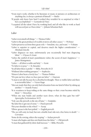 Life’s Ideal

“Every man’s work, whether it be literature or music or pictures or architecture or
     anything else, is always a portrait of himself.” — Butler
“If people only knew how hard I worked they wouldn’t be so surprised at what I
     have accomplished.” — Leonardo da Vinci
“I acquired all the talent I have by working hard; and all who like to work as hard
     will succeed just as I have done.” — Johann Sebastian Bach


Labor

“Labor overcometh all things.” — Thomas Fuller
“Labor is the great producer of wealth; it moves all other causes.” — Webster
“Labor preserves us from three great evils — boredom, vice, and want.” — Voltaire
“Labor is superior to capital, and deserves much the higher consideration.” —
      Abraham Lincoln
“Labor disgraces no man; unfortunately you occasionally find men disgracing
      labor.” — Ulysses S. Grant
“Labor, the symbol of man’s punishment; Labor, the secret of man’s happiness.” —
      James Montgomery
“Labor — all labor is noble and holy.” — Scott
“To labor is to pray.” — St. Benedict
“In all labor there is profit.” — Bible, Proverbs 14:23
“Without labor nothing prospers.” — Sophocles
“Honest Labor bears a lovely face.” — Thomas Dekker
“We put our love where we have put our labor.” — Emerson
“A man is not idle because he is absorbed in thought. There is visible labor and there
      is an invisible labor.” — Victor Hugo
“Men are made that they can only find relaxation from one kind of labor by taking up
      another.” — Anatole France
“It is weariness to keep toiling at the same things so that a man becomes ruled by
      them.” — Heraclitus
“When one man builds and another tears down, what do they gain but toil?”
      Apocrypha, Ecclesiasticus 34:23
“Toil, says the proverb, is the sire of fame.” — Euripides
“By labor fire is got out of stone.” — Dutch proverb
“Put your shoulder to the wheel.” — Aesop
“Elbow-grease is the best polish.” — English proverb
“The ass will carry its load, but not a double load; ride not a free horse to death.” —
      Cervantes
“Some do the sowing, others the reaping.” — Italian proverb
“A man who begins and does not finish loses his labor.” — Old proverb
“A man that gathereth by labor shall increase.” — Bible, Proverbs

                                        < 209 >
 