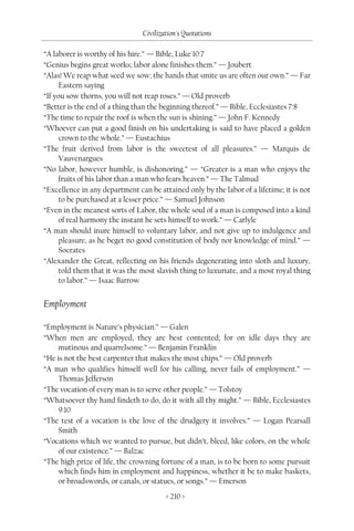 Civilization's Quotations

“A laborer is worthy of his hire.” — Bible, Luke 10:7
“Genius begins great works; labor alone finishes them.” — Joubert
“Alas! We reap what seed we sow; the hands that smite us are often our own.” — Far
     Eastern saying
“If you sow thorns, you will not reap roses.” — Old proverb
“Better is the end of a thing than the beginning thereof.” — Bible, Ecclesiastes 7:8
“The time to repair the roof is when the sun is shining.” — John F. Kennedy
“Whoever can put a good finish on his undertaking is said to have placed a golden
     crown to the whole.” — Eustachius
“The fruit derived from labor is the sweetest of all pleasures.” — Marquis de
     Vauvenargues
“No labor, however humble, is dishonoring.” — “Greater is a man who enjoys the
     fruits of his labor than a man who fears heaven.” — The Talmud
“Excellence in any department can be attained only by the labor of a lifetime; it is not
     to be purchased at a lesser price.” — Samuel Johnson
“Even in the meanest sorts of Labor, the whole soul of a man is composed into a kind
     of real harmony the instant he sets himself to work.” — Carlyle
“A man should inure himself to voluntary labor, and not give up to indulgence and
     pleasure, as he beget no good constitution of body nor knowledge of mind.” —
     Socrates
“Alexander the Great, reflecting on his friends degenerating into sloth and luxury,
     told them that it was the most slavish thing to luxuriate, and a most royal thing
     to labor.” — Isaac Barrow


Employment

“Employment is Nature’s physician.” — Galen
“When men are employed, they are best contented; for on idle days they are
     mutinous and quarrelsome.” — Benjamin Franklin
“He is not the best carpenter that makes the most chips.” — Old proverb
“A man who qualifies himself well for his calling, never fails of employment.” —
     Thomas Jefferson
“The vocation of every man is to serve other people.” — Tolstoy
“Whatsoever thy hand findeth to do, do it with all thy might.” — Bible, Ecclesiastes
     9:10
“The test of a vocation is the love of the drudgery it involves.” — Logan Pearsall
     Smith
“Vocations which we wanted to pursue, but didn’t, bleed, like colors, on the whole
     of our existence.” — Balzac
“The high prize of life, the crowning fortune of a man, is to be born to some pursuit
     which finds him in employment and happiness, whether it be to make baskets,
     or broadswords, or canals, or statues, or songs.” — Emerson
                                        < 210 >
 