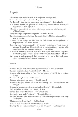 Life’s Ideal

Occupation

“Occupation is the necessary basis of all enjoyment.” — Leigh Hunt
“Occupation is the scythe of time.” — Napoleon
“No thoroughly occupied man was ever yet very miserable.” — Letitia Landon
“It is neither wealth nor splendor, but tranquillity and occupation, which give
     happiness.” — Thomas Jefferson
“Absence of occupation is not rest, a mind quite vacant is a mind distressed.” —
     William Cowper
“Constant occupation prevents temptation.” — Italian proverb
“Let thine occupations be few, said the sage, if thou wouldst lead a tranquil life.” —
     Marcus Aurelius
“O let us love our occupations. Live upon our daily rations, and always know our
     proper stations.” — Charles Dickens
“Every Egyptian was commanded by law annually to declare by what means he
     maintained himself; and if he omitted to it, or gave no satisfactory account of his
     way of living, he was punished with death.” — Herodotus
“A musician must make music, an artist must paint, a poet must write, if they are to
     be ultimately at peace with themselves. What a man is, he must be.” — Maslow
“When men are rightly occupied, their amusement grows out of their work, as the
     color-petals out of a fruitful flower.” — Ruskin


Business

“Business is a fight — a continual struggle — just as life is.” — Edward Young
“Business is a combination of war and sport.” — Maurois
“Business is like riding a bicycle. Either you keep moving or you fall down.” — John
     Wright
“Business before pleasure.” — T. Hutchinson
“Business today, tomorrow never.” — Spanish proverb
“Business? It’s quite simple. It’s other men’s money.” — Alexandre Dumas the
     Younger
“Boldness in business is the first, second, and third thing.” — Thomas Fuller
“Merchants have no country.” — Thomas Jefferson
“Time is the measure of business.” — Sir Francis Bacon
“Punctuality is the soul of business.” — Thomas Haliburton
“Let your discourse with men of business be short and comprehensive.” — George
     Washington
“The customer is always right.” — Carl Sandburg
“A dinner lubricates business.” — William Scott Stowell
“Live together like brothers, and do business like strangers.” — Arabian proverb

                                         < 211 >
 