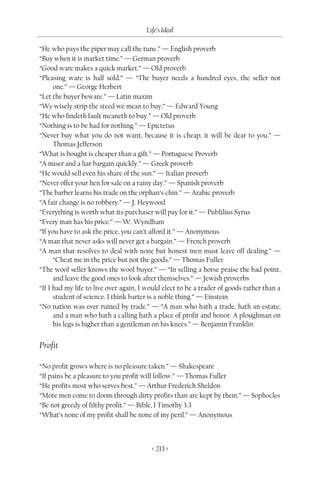 Life’s Ideal

“He who pays the piper may call the tune.” — English proverb
“Buy when it is market time.” — German proverb
“Good ware makes a quick market.” — Old proverb
“Pleasing ware is half sold.” — “The buyer needs a hundred eyes, the seller not
      one.” — George Herbert
“Let the buyer beware.” — Latin maxim
“We wisely strip the steed we mean to buy.” — Edward Young
“He who findeth fault meaneth to buy.” — Old proverb
“Nothing is to be had for nothing.” — Epictetus
“Never buy what you do not want, because it is cheap; it will be dear to you.” —
      Thomas Jefferson
“What is bought is cheaper than a gift.” — Portuguese Proverb
“A miser and a liar bargain quickly.” — Greek proverb
“He would sell even his share of the sun.” — Italian proverb
“Never offer your hen for sale on a rainy day.” — Spanish proverb
“The barber learns his trade on the orphan’s chin.” — Arabic proverb
“A fair change is no robbery.” — J. Heywood
“Everything is worth what its purchaser will pay for it.” — Publilius Syrus
“Every man has his price.” — W. Wyndham
“If you have to ask the price, you can’t afford it.” — Anonymous
“A man that never asks will never get a bargain.” — French proverb
“A man that resolves to deal with none but honest men must leave off dealing.” —
      “Cheat me in the price but not the goods.” — Thomas Fuller
“The wool seller knows the wool buyer.” — “In selling a horse praise the bad point,
      and leave the good ones to look after themselves.” — Jewish proverbs
“If I had my life to live over again, I would elect to be a trader of goods rather than a
      student of science. I think barter is a noble thing.” — Einstein
“No nation was ever ruined by trade.” — “A man who hath a trade, hath an estate;
      and a man who hath a calling hath a place of profit and honor. A ploughman on
      his legs is higher than a gentleman on his knees.” — Benjamin Franklin


Profit

“No profit grows where is no pleasure taken.” — Shakespeare
“If pains be a pleasure to you profit will follow.” — Thomas Fuller
“He profits most who serves best.” — Arthur Frederich Sheldon
“More men come to doom through dirty profits than are kept by them.” — Sophocles
“Be not greedy of filthy profit.” — Bible, I Timothy 3:3
“What’s none of my profit shall be none of my peril.” — Anonymous



                                         < 213 >
 