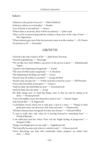 Civilization's Quotations

Industry

“Industry is the parent of success.” — Elbert Hubbard
“Industry without art is brutality.” — Ruskin
“Love of bustle is not industry.” — Seneca
“Where there is no desire, there will be no industry.” — John Locke
“There can be no persevering industry without a deep sense of the value of time.” —
     Mrs. Siguourney
“When industry goes out of the door poverty comes in at the window.” — Dr. Patton
“In industry is all.” — Pereiander


                                  GROWTH
“Growth is the only evidence of life.” — John Henry Newman
“Growth is gladdening.” — Messenger
“We are like new born children, our power is the power to grow.” — Rabindranath
     Tagore
“A point is the beginning of magnitude.” — Euclid
“The mass of trifles makes magnitude.” — A. Maclaren
“The beginning of all things are small.” — Cicero
“Step by step, the ladder is ascended.” — George Herbert
“Step by step, one goes far.” — “A little each day is much in a year.” — Old Proverbs
“Great oaks from little acorns grow.” — Chaucer
“Little by little, the bird builds its nest.” — French proverb
“Little by little does the trick.” — Aesop
“Do little things now; so shall big things come to thee by and by asking to be
     done.” — Persian proverb
“Vast is the mighty ocean, but drops have made it vast.” — Martin Tupper
“Like breeds like.” — R. Edgeworth
“A pendulum travels much, but it only goes a tick at a time.” — “Things to their
     perfection come, not all at once, but some and some.” — Old proverbs
“All that is human must retrograde if it does not advance.” — Edward Gibbon
“A man is really alive only when he is moving forward to something more.” —
     Winfred Rhoades
“I am suffocated and lost when I have not the bright feeling of progression.” —
     Margaret Fuller
“Danger and delight grow on one stalk.” — English proverb
“The butterfly becomes only when it’s entirely ready.” — Chinese proverb
“Never discourage any man who continually makes progress, no matter how
     slow.” — Plato

                                       < 214 >
 