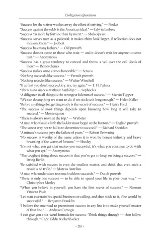 Civilization's Quotations

“Success for the striver washes away the effort of striving.” — Pindar
“Success against the odds is the American ideal.” — Edwin Embree
“Success ‘tis more by fortune than by merit.” — Shakespeare
“Success serves men as a pedestal; it makes them look larger, if reflection does not
      measure them.” — Joubert
“Success has many fathers.” — Old proverb
“Success doesn’t come to those who wait — and it doesn’t wait for anyone to come
      to it.” — Anonymous
“Success has a great tendency to conceal and throw a veil over the evil deeds of
      men.” — Demosthenes
“Success makes some crimes honorable.” — Seneca
“Nothing succeeds like success.” — French proverb
“Nothing recedes like success.” — Walter Winchell
“If at first you don’t succeed, try, try, try again.” — T. H. Palmer
“There is no success without hardship.” — Sophocles
“A diligence in all things is the strongest fulcrum of success.” — Martin Tupper
“We can do anything we want to do, if we stick to it long enough.” — Helen Keller
“Before anything else, getting ready is the secret of success.” — Henry Ford
“The success of most things depends upon knowing how long it will take to
      succeed.” — Montesquieu
“There is always room at the top.” — Webster
“A man who would climb the ladder must begin at the bottom.” — English proverb
“The surest way not to fail is to determine to succeed.” — Richard Sheridan
“A minute’s success pays the failure of years.” — Robert Browning
“No success is worthy of the name unless it is won by honest industry and brave
      breasting of the waves of fortune.” — Huxley
“It’s not what you get that makes you successful, it’s what you continue to do with
      what you got.” — Anonymous
“The toughest thing about success is that you’ve got to keep on being a success.” —
      Irving Berlin
“Be satisfied with success in even the smallest matter, and think that even such a
      result is no trifle.” — Marcus Aurelius
“A man who undertakes too much seldom succeeds.” — Dutch proverb
“There is only one success — to be able to spend your life in your own way.” —
      Christopher Morley
“When you believe in yourself, you have the first secret of success.” — Norman
      Vincent Peale
“Let man ascertain his special business or calling, and then stick to it, if he would be
      successful.” — Benjamin Franklin
“I believe the true road to preeminent success in any line is to make yourself master
      of that line.” — Andrew Carnegie
“I can give you a six-word formula for success: ‘Think things through — then follow
      through.’” Capt. Eddie Rickenbacker

                                        < 216 >
 