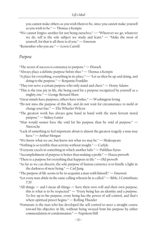 Life’s Ideal

    you cannot make others as you wish them to be, since you cannot make yourself
    as you wish to be.” — Thomas à Kempis
“We cannot forgive another for not being ourselves.” — “Wherever we go, whatever
    we do, self is the sole subject we study and learn.” — “Make the most of
    yourself, for that is all there is of you.” — Emerson
“Remember who you are.” — Lewis Carroll


Purpose

“The secret of success is constancy to purpose.” — Disraeli
“Always place a definite purpose before thee.” — Thomas à Kempis
“A place for everything, everything in its place.” — “Let us then be up and doing, and
     doing to the purpose.” — Benjamin Franklin
“They too serve a certain purpose who only stand and cheer.” — Henry Adams
“This is the true joy in life, the being used for a purpose recognized by yourself as a
     mighty one.” — George Bernard Shaw
“Great minds have purposes, others have wishes.” — Washington Irving
“Do not miss the purpose of this life, and do not wait for circumstance to mold or
     change your fate.” — Ella Wheeler Wilcox
“The greatest work has always gone hand in hand with the most fervent moral
     purpose.” — Sidney Lanier
“Man would sooner have the void for his purpose than be void of purpose.” —
     Nietzsche
“Lack of something to feel important about is almost the greatest tragedy a man may
     have.” — Arthur Morgan
“We know what we are, but know not what we may be.” — Shakespeare
“Nothing is so terrible than activity without insight.” — Carlyle
“Everyone excels in something in which another fails.” — Publilius Syrus
“Accomplishment of purpose is better than making a profit.” — Hausa proverb
“There is a purpose for everything that happens in life.” — Old proverb
“As far as we can discern, the sole purpose of human existence is to kindle a light in
     the darkness of mere being.” — Carl Jung
“The purpose of life seems to be to acquaint a man with himself.” — Emerson
“Let every man abide in the same calling wherein he is called.” — Bible, I Corinthians
     7:20
“All things — and I mean all things — have their own will and their own purpose;
     this is what is to be respected.” — “Every being has an identity and a purpose.
     To live up to his purpose, every being has the power of self-control, and that’s
     where spiritual power begins.” — Rolling Thunder
“Fortunate is the man who has developed the self-control to steer a straight course
     toward his objective in life, without being swayed from his purpose by either
     commendation or condemnation.” — Napoleon Hill
                                         < 11 >
 