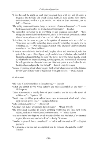Civilization's Quotations

“If the day and the night are such that you greet them with joy, and life emits a
     fragrance like flowers and sweet-scented herbs, is more elastic, more starry,
     more immortal, — that is your success.” — “Men are born to succeed, not to
     fail.” — Thoreau
“The ability to convert ideas to things is the secret of outward success.” — “A man’s
     best success comes after his greatest disappointments.” — Beecher
“To succeed in the world, we do everything we can to appear successful.” — “Few
     things are impracticable in themselves, and it is for want of application, rather
     than of means, that men fail of success.” — La Rochefoucauld
“Self-reliance is the name we give to the egotism of someone who succeeds.” —
     “Some men succeed by what they know; some by what they do; and a few by
     what they are.” — “Pray that success will not come any faster than you are able
     to endure it.” — Elbert Hubbard
“A man is successful who has lived well, laughed often, and loved much, who has
     gained the respect of intelligent people and the love of children; who has filled
     his niche and accomplished his task; who leaves the world better than he found
     it, whether by an improved poppy, a perfect poem, or a rescued soul; who never
     lacked appreciation of earth’s beauty or failed to express it; who looked for the
     best in others and gave the best he had.” — Robert Louis Stevenson
“Instead of thinking about where you are, think about where you want to be. It takes
     twenty years of hard work to become an overnight success.” — Diana Rankin


Achievement

“The value of achievement lies in the achieving.” — Einstein
“What you cannot as you would achieve, you must accomplish as you may.” —
      Shakespeare
“Great achievement is usually born of great sacrifice, and is never the result of
      selfishness.” — Napoleon Hill
“Death comes to all but great achievements raise a monument which shall endure
      until the sun grows cold.” — Georgius Fabricius
“Who faints not, achieves.” — Old proverb
“One day’s rain makes up for many day’s drought.” — African proverb
“The three great essentials to achieve anything worthwhile are, first, hard work;
      second, stick-to-it-iveness; third, common sense.” — Thomas Edison
“We never know how high we are till we are called to rise; And then, if we are true
      to plan, Our statures touch the skies.” — Emily Dickinson
“Good to begin well, better to end well.” — “All is well that ends well.” — English
      proverbs
“It is amazing what you can accomplish if you do not care who gets the credit.” —
      Truman


                                       < 218 >
 