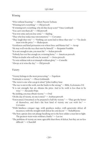 Life’s Ideal

Winning

“Win without boasting.” — Albert Payson Terhune
“Winning isn’t everything.” — Old proverb
“If winning isn’t everything, why do they keep score?” Vince Lombardi
“You can’t win them all.” — Old proverb
“You win some and you lose some.” — Kipling
“They who lose today may win tomorrow.” — Cervantes
“They laugh that win.” — “Nothing can seem foul to those that win.” — “’Tis deeds
      must win the prize.” — Shakespeare
“Gentleness and kind persuasion win where force and bluster fail.” — Aesop
“He may well win the race that runs by himself.” — Benjamin Franklin
“It is not enough to aim, you must hit.” — Italian proverb
“Nobody has ever bet enough on a winning horse.” — American proverb
“When in doubt who will win, be neutral.” — Swiss proverb
“To win without risk is to triumph without glory.” — Corneille
“Always at it wins the day.” — Old proverb


Victory

“Victory belongs to the most persevering.” — Napoleon
“Fortitude is victory.” — Oliver Goldsmith
“The victor is one who can go it alone!” John Godfrey Saxe
“The race is not to the swift, nor the battle to the strong.” — Bible, Ecclesiastes 9:11
“It is not strength, but art, obtains the prize. And to be swift is less than to be
      wise.” — Alexander Pope
“By yielding, you may obtain victory.” — Ovid
“On the day of victory, no one is tired.” — Arabian proverb
“Forewarned, Forearmed; to be prepared is half the victory.” — “They got the better
      of themselves, and that’s the best kind of victory one can wish for.” —
      Cervantes
“With kindness conquer rage; with goodness malice; with generosity defeat all
      meanness; with the straight truth defeat lies and deceit.” — Mahabharata
“The best captain does not plunge headlong nor is the best soldier a man hot to fight.
      The greatest victor wins without a battle.” — Lao-tse
“The problems of victory are more agreeable than those of defeat, but they are no less
      difficult.” — Churchill




                                         < 219 >
 