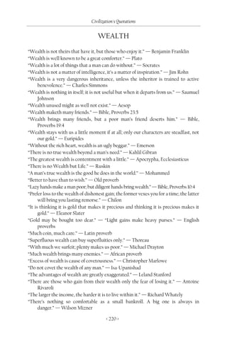 Civilization's Quotations


                                    WEALTH

“Wealth is not theirs that have it, but those who enjoy it.” — Benjamin Franklin
“Wealth is well known to be a great comforter.” — Plato
“Wealth is a lot of things that a man can do without.” — Socrates
“Wealth is not a matter of intelligence, it’s a matter of inspiration.” — Jim Rohn
“Wealth is a very dangerous inheritance, unless the inheritor is trained to active
      benevolence.” — Charles Simmons
“Wealth is nothing in itself; it is not useful but when it departs from us.” — Saumuel
      Johnson
“Wealth unused might as well not exist.” — Aesop
“Wealth maketh many friends.” — Bible, Proverbs 23:5
“Wealth brings many friends, but a poor man’s friend deserts him.” — Bible,
      Proverbs 19:4
“Wealth stays with us a little moment if at all; only our characters are steadfast, not
      our gold.” — Euripides
“Without the rich heart, wealth is an ugly beggar.” — Emerson
“There is no true wealth beyond a man’s need.” — Kahlil Gibran
“The greatest wealth is contentment with a little.” — Apocrypha, Ecclesiasticus
“There is no Wealth but Life.” — Ruskin
“A man’s true wealth is the good he does in the world.” — Mohammed
“Better to have than to wish.” — Old proverb
“Lazy hands make a man poor; but diligent hands bring wealth.” — Bible, Proverbs 10:4
“Prefer loss to the wealth of dishonest gain; the former vexes you for a time; the latter
      will bring you lasting remorse.” — Chilon
“It is thinking it is gold that makes it precious and thinking it is precious makes it
      gold.” — Eleanor Slater
“Gold may be bought too dear.” — “Light gains make heavy purses.” — English
      proverbs
“Much coin, much care.” — Latin proverb
“Superfluous wealth can buy superfluities only.” — Thoreau
“With much we surfeit; plenty makes us poor.” — Michael Drayton
“Much wealth brings many enemies.” — African proverb
“Excess of wealth is cause of covetousness.” — Christopher Marlowe
“Do not covet the wealth of any man.” — Isa-Upanishad
“The advantages of wealth are greatly exaggerated.” — Leland Stanford
“There are those who gain from their wealth only the fear of losing it.” — Antoine
      Rivaroli
“The larger the income, the harder it is to live within it.” — Richard Whately
“There’s nothing so comfortable as a small bankroll. A big one is always in
      danger.” — Wilson Mizner

                                         < 220 >
 