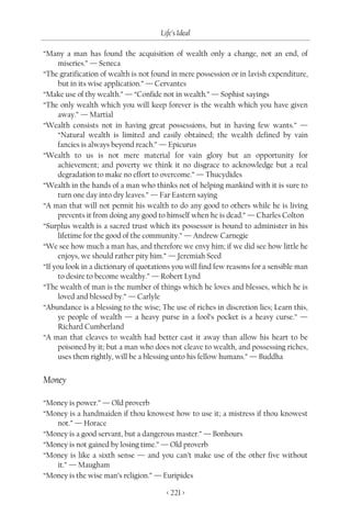 Life’s Ideal

“Many a man has found the acquisition of wealth only a change, not an end, of
     miseries.” — Seneca
“The gratification of wealth is not found in mere possession or in lavish expenditure,
     but in its wise application.” — Cervantes
“Make use of thy wealth.” — “Confide not in wealth.” — Sophist sayings
“The only wealth which you will keep forever is the wealth which you have given
     away.” — Martial
“Wealth consists not in having great possessions, but in having few wants.” —
     “Natural wealth is limited and easily obtained; the wealth defined by vain
     fancies is always beyond reach.” — Epicurus
“Wealth to us is not mere material for vain glory but an opportunity for
     achievement; and poverty we think it no disgrace to acknowledge but a real
     degradation to make no effort to overcome.” — Thucydides
“Wealth in the hands of a man who thinks not of helping mankind with it is sure to
     turn one day into dry leaves.” — Far Eastern saying
“A man that will not permit his wealth to do any good to others while he is living
     prevents it from doing any good to himself when he is dead.” — Charles Colton
“Surplus wealth is a sacred trust which its possessor is bound to administer in his
     lifetime for the good of the community.” — Andrew Carnegie
“We see how much a man has, and therefore we envy him; if we did see how little he
     enjoys, we should rather pity him.” — Jeremiah Seed
“If you look in a dictionary of quotations you will find few reasons for a sensible man
     to desire to become wealthy.” — Robert Lynd
“The wealth of man is the number of things which he loves and blesses, which he is
     loved and blessed by.” — Carlyle
“Abundance is a blessing to the wise; The use of riches in discretion lies; Learn this,
     ye people of wealth — a heavy purse in a fool’s pocket is a heavy curse.” —
     Richard Cumberland
“A man that cleaves to wealth had better cast it away than allow his heart to be
     poisoned by it; but a man who does not cleave to wealth, and possessing riches,
     uses them rightly, will be a blessing unto his fellow humans.” — Buddha


Money

“Money is power.” — Old proverb
“Money is a handmaiden if thou knowest how to use it; a mistress if thou knowest
   not.” — Horace
“Money is a good servant, but a dangerous master.” — Bonhours
“Money is not gained by losing time.” — Old proverb
“Money is like a sixth sense — and you can’t make use of the other five without
   it.” — Maugham
“Money is the wise man’s religion.” — Euripides

                                        < 221 >
 