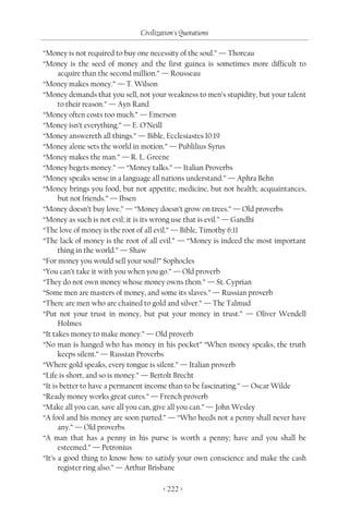 Civilization's Quotations

“Money is not required to buy one necessity of the soul.” — Thoreau
“Money is the seed of money and the first guinea is sometimes more difficult to
      acquire than the second million.” — Rousseau
“Money makes money.” — T. Wilson
“Money demands that you sell, not your weakness to men’s stupidity, but your talent
      to their reason.” — Ayn Rand
“Money often costs too much.” — Emerson
“Money isn’t everything.” — E. O’Neill
“Money answereth all things.” — Bible, Ecclesiastes 10:19
“Money alone sets the world in motion.” — Publilius Syrus
“Money makes the man.” — R. L. Greene
“Money begets money.” — “Money talks.” — Italian Proverbs
“Money speaks sense in a language all nations understand.” — Aphra Behn
“Money brings you food, but not appetite; medicine, but not health; acquaintances,
      but not friends.” — Ibsen
“Money doesn’t buy love.” — “Money doesn’t grow on trees.” — Old proverbs
“Money as such is not evil; it is its wrong use that is evil.” — Gandhi
“The love of money is the root of all evil.” — Bible, Timothy 6:11
“The lack of money is the root of all evil.” — “Money is indeed the most important
      thing in the world.” — Shaw
“For money you would sell your soul?” Sophocles
“You can’t take it with you when you go.” — Old proverb
“They do not own money whose money owns them.” — St. Cyprian
“Some men are masters of money, and some its slaves.” — Russian proverb
“There are men who are chained to gold and silver.” — The Talmud
“Put not your trust in money, but put your money in trust.” — Oliver Wendell
      Holmes
“It takes money to make money.” — Old proverb
“No man is hanged who has money in his pocket” “When money speaks, the truth
      keeps silent.” — Russian Proverbs
“Where gold speaks, every tongue is silent.” — Italian proverb
“Life is short, and so is money.” — Bertolt Brecht
“It is better to have a permanent income than to be fascinating.” — Oscar Wilde
“Ready money works great cures.” — French proverb
“Make all you can, save all you can, give all you can.” — John Wesley
“A fool and his money are soon parted.” — “Who heeds not a penny shall never have
      any.” — Old proverbs
“A man that has a penny in his purse is worth a penny; have and you shall be
      esteemed.” — Petronius
“It’s a good thing to know how to satisfy your own conscience and make the cash
      register ring also.” — Arthur Brisbane

                                      < 222 >
 
