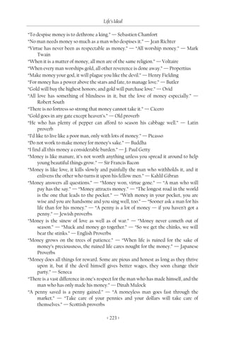 Life’s Ideal

“To despise money is to dethrone a king.” — Sebastien Chamfort
“No man needs money so much as a man who despises it.” — Jean Richter
“Virtue has never been as respectable as money.” — “All worship money.” — Mark
      Twain
“When it is a matter of money, all men are of the same religion.” — Voltaire
“When every man worships gold, all other reverence is done away.” — Propertius
“Make money your god, it will plague you like the devil.” — Henry Fielding
“For money has a power above the stars and fate, to manage love.” — Butler
“Gold will buy the highest honors; and gold will purchase love.” — Ovid
“All love has something of blindness in it, but the love of money especially.” —
      Robert South
“There is no fortress so strong that money cannot take it.” — Cicero
“Gold goes in any gate except heaven’s.” — Old proverb
“He who has plenty of pepper can afford to season his cabbage well.” — Latin
      proverb
“I’d like to live like a poor man, only with lots of money.” — Picasso
“Do not work to make money for money’s sake.” — Buddha
“I find all this money a considerable burden.” — J. Paul Getty
“Money is like manure, it’s not worth anything unless you spread it around to help
      young beautiful things grow.” — Sir Francis Bacon
“Money is like love, it kills slowly and painfully the man who withholds it, and it
      enlivens the other who turns it upon his fellow men.” — Kahlil Gibran
“Money answers all questions.” — “Money won, virtue gone.” — “A man who will
      pay has the say.” — “Money attracts money.” — “The longest road in the world
      is the one that leads to the pocket.” — “With money in your pocket, you are
      wise and you are handsome and you sing well, too.” — “Sooner ask a man for his
      life than for his money.” — “A penny is a lot of money — if you haven’t got a
      penny.” — Jewish proverbs
“Money is the sinew of love as well as of war.” — “Money never cometh out of
      season.” — “Muck and money go together.” — “So we get the chinks, we will
      bear the stinks.” — English Proverbs
“Money grows on the trees of patience.” — “When life is ruined for the sake of
      money’s preciousness, the ruined life cares nought for the money.” — Japanese
      Proverbs
“Money does all things for reward. Some are pious and honest as long as they thrive
      upon it, but if the devil himself gives better wages, they soon change their
      party.” — Seneca
“There is a vast difference in one’s respect for the man who has made himself, and the
      man who has only made his money.” — Dinah Mulock
“A penny saved is a penny gained.” — “A moneyless man goes fast through the
      market.” — “Take care of your pennies and your dollars will take care of
      themselves.” — Scottish proverbs

                                        < 223 >
 