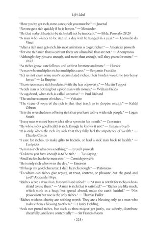 Life’s Ideal

“How you’ve got rich, none cares; rich you must be.” — Juvenal
“No one gets rich quickly if he is honest.” — Menander
“He that maketh haste to be rich shall not be innocent.” — Bible, Proverbs 28:20
“A man who wishes to be rich in a day will be hanged in a year.” — Leonardo da
      Vinci
“After a rich man gets rich, his next ambition is to get richer.” — American proverb
“For one rich man that is content there are a hundred that are not.” — Anonymous
“Although they possess enough, and more than enough, still they yearn for more.” —
      Ovid
“As riches grow, care follows, and a thirst for more and more.” — Horace
“A man who multiplies riches multiplies cares.” — Benjamin Franklin
“Let us not envy some men’s accumulated riches; their burden would be too heavy
      for us.” — La Bruyère
“I have seen many rich burdened with the fear of poverty.” — Martin Tupper
“A rich man is nothing but a poor man with money.” — William Fields
“A vagabond, when rich, is called a tourist.” — Paul Richard
“The embarrassment of riches. . .” — Voltaire
“The virtue of some of the rich is that they teach us to despise wealth.” — Kahlil
      Gibran
“It is the wretchedness of being rich that you have to live with rich people.” — Logan
      Smith
“Every man was not born with a silver spoon in his mouth.” — Cervantes
“He who enjoys good health is rich, though he knows it not.” — Italian proverb
“It is only when the rich are sick that they fully feel the impotence of wealth.” —
      Charles Colton
“I care for riches, to make gifts to friends, or lead a sick man back to health.” —
      Euripides
“A man is rich who owes nothing.” — French proverb
“To know you have enough is to be rich.” — Tao saying
“Small riches hath the most rest.” — Cornish proverb
“He is only rich who owns the day.” — Emerson
“If I keep my good character, I shall be rich enough.” — Platonicus
“To whom can riches give repute, or trust, content, or pleasure, but the good and
      just?” Alexander Pope
“Riches serve a wise man, but command a fool.” — “A man is not fit for riches who is
      afraid to use them.” — “A man is rich that is satisfied.” — “Riches are like muck,
      which stink in a heap, but spread abroad, make the earth fruitful.” — “Not
      possession but use is the only riches.” — Thomas Fuller
“Riches without charity are nothing worth. They are a blessing only to a man who
      makes them a blessing to others.” — Henry Fielding
“Seek not proud riches, but such as thou mayest get justly, use soberly, distribute
      cheerfully, and leave contentedly.” — Sir Francis Bacon
                                         < 225 >
 