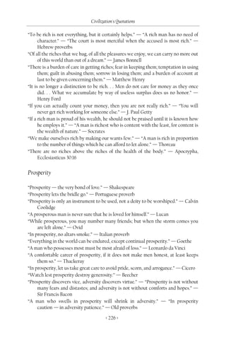 Civilization's Quotations

“To be rich is not everything, but it certainly helps.” — “A rich man has no need of
      character.” — “The court is most merciful when the accused is most rich.” —
      Hebrew proverbs
“Of all the riches that we hug, of all the pleasures we enjoy, we can carry no more out
      of this world than out of a dream.” — James Bonnell
“There is a burden of care in getting riches; fear in keeping them; temptation in using
      them; guilt in abusing them; sorrow in losing them; and a burden of account at
      last to be given concerning them.” — Matthew Henry
“It is no longer a distinction to be rich. . . Men do not care for money as they once
      did. . . What we accumulate by way of useless surplus does us no honor.” —
      Henry Ford
“If you can actually count your money, then you are not really rich.” — “You will
      never get rich working for someone else.” — J. Paul Getty
“If a rich man is proud of his wealth, he should not be praised until it is known how
      he employs it.” — “A man is richest who is content with the least, for content is
      the wealth of nature.” — Socrates
“We make ourselves rich by making our wants few.” — “A man is rich in proportion
      to the number of things which he can afford to let alone.” — Thoreau
“There are no riches above the riches of the health of the body.” — Apocrypha,
      Ecclesiasticus 30:16


Prosperity

“Prosperity — the very bond of love.” — Shakespeare
“Prosperity lets the bridle go.” — Portuguese proverb
“Prosperity is only an instrument to be used, not a deity to be worshiped.” — Calvin
     Coolidge
“A prosperous man is never sure that he is loved for himself.” — Lucan
“While prosperous, you may number many friends; but when the storm comes you
     are left alone.” — Ovid
“In prosperity, no altars smoke.” — Italian proverb
“Everything in the world can be endured, except continual prosperity.” — Goethe
“A man who possesses most must be most afraid of loss.” — Leonardo da Vinci
“A comfortable career of prosperity, if it does not make men honest, at least keeps
     them so.” — Thackeray
“In prosperity, let us take great care to avoid pride, scorn, and arrogance.” — Cicero
“Watch lest prosperity destroy generosity.” — Beecher
“Prosperity discovers vice, adversity discovers virtue.” — “Prosperity is not without
     many fears and distastes; and adversity is not without comforts and hopes.” —
     Sir Francis Bacon
“A man who swells in prosperity will shrink in adversity.” — “In prosperity
     caution — in adversity patience.” — Old proverbs

                                        < 226 >
 