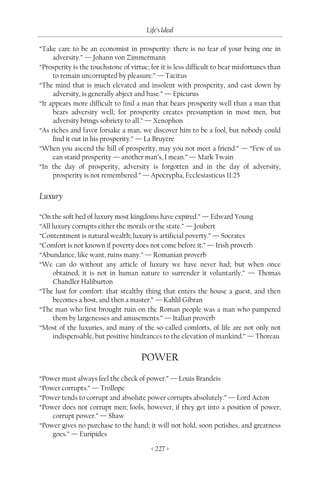 Life’s Ideal

“Take care to be an economist in prosperity: there is no fear of your being one in
     adversity.” — Johann von Zimmermann
“Prosperity is the touchstone of virtue; for it is less difficult to bear misfortunes than
     to remain uncorrupted by pleasure.” — Tacitus
“The mind that is much elevated and insolent with prosperity, and cast down by
     adversity, is generally abject and base.” — Epicurus
“It appears more difficult to find a man that bears prosperity well than a man that
     bears adversity well; for prosperity creates presumption in most men, but
     adversity brings sobriety to all.” — Xenophon
“As riches and favor forsake a man, we discover him to be a fool, but nobody could
     find it out in his prosperity.” — La Bruyère
“When you ascend the hill of prosperity, may you not meet a friend.” — “Few of us
     can stand prosperity — another man’s, I mean.” — Mark Twain
“In the day of prosperity, adversity is forgotten and in the day of adversity,
     prosperity is not remembered.” — Apocrypha, Ecclesiasticus 11:25


Luxury

“On the soft bed of luxury most kingdoms have expired.” — Edward Young
“All luxury corrupts either the morals or the state.” — Joubert
“Contentment is natural wealth; luxury is artificial poverty.” — Socrates
“Comfort is not known if poverty does not come before it.” — Irish proverb
“Abundance, like want, ruins many.” — Romanian proverb
“We can do without any article of luxury we have never had; but when once
      obtained, it is not in human nature to surrender it voluntarily.” — Thomas
      Chandler Haliburton
“The lust for comfort: that stealthy thing that enters the house a guest, and then
      becomes a host, and then a master.” — Kahlil Gibran
“The man who first brought ruin on the Roman people was a man who pampered
      them by largenesses and amusements.” — Italian proverb
“Most of the luxuries, and many of the so-called comforts, of life are not only not
      indispensable, but positive hindrances to the elevation of mankind.” — Thoreau


                                     POWER
“Power must always feel the check of power.” — Louis Brandeis
“Power corrupts.” — Trollope
“Power tends to corrupt and absolute power corrupts absolutely.” — Lord Acton
“Power does not corrupt men; fools, however, if they get into a position of power,
    corrupt power.” — Shaw
“Power gives no purchase to the hand; it will not hold, soon perishes, and greatness
    goes.” — Euripides

                                         < 227 >
 