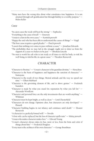 Civilization's Quotations

“Many men have the wrong idea about what constitutes true happiness. It is not
   attained through self-gratification but through fidelity to a worthy purpose.” —
   Helen Keller


Cause

“In a just cause the weak will beat the strong.” — Sophocles
“Everything is the cause of itself.” — Emerson
“A man is a lion in his own cause.” — Scottish proverb
“Happy the soul who has been able to understand the causes of things.” — Virgil
“The best cause requires a good pleader.” — Dutch proverb
“I assert that nothing ever comes to pass without a cause.” — Jonathan Edwards
“The probability that we may fail in the struggle ought not to deter us from the
     support of a cause we believe to be just.” — Abraham Lincoln
“No man is worth his salt who is not ready at all times to risk his body, to risk his
     well-being, to risk his life, in a great cause.” — Theodore Roosevelt


                               CHARACTER
“Character is Destiny.” — “A man’s character is his guardian divinity.” — Heraclitus
“Character is the basis of happiness and happiness the sanction of character.” —
     Santayana
“Character is the result of two things: Mental attitude and the way we spend our
     time.” — Elbert Hubbard
“Character is the governing element of life, and is above genius.” — Frederick
     Saunders
“Character is made by what you stand for; reputation by what you fall for.” —
     Alexander Woollcott
“Character and personal force are the only investments that are worth anything.” —
     Whitman
“Character must be kept bright, as well as clean.” — Lord Chesterfield
“Characters do not change. Opinions alter, but characters are only developed.” —
     Disraeli
“Character building begins in our infancy and continues until death.” — Eleanor
     Roosevelt
“A character is a perfectly formed will.” — Novalis
“A lost wife can be replaced, but the loss of character spells ruin.” — Malay proverb
“A man who makes character makes foes.” — Edward Young
“A man’s character always takes its hue, more or less, from the form and color of
     things about him.” — Frederick Douglass
“Every man is the architect of his own character.” — George Boardman

                                        < 12 >
 