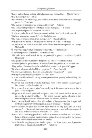 Civilization's Quotations

“Power hath ordained nothing which Economy saw not needful.” — Martin Tupper
“Use thou thy power.” — Ovid
“Self-reverence, self-knowledge, self-control: these three alone lead life to sovereign
      power.” — Tennyson
“The measure of a man is what he does with power.” — Pittacus
“The sole advantage of power is that you can do more good.” — Gracian
“The property of power is to protect.” — Pascal
“It is better to be the head of a mouse than the tail of a lion.” — Spanish proverb
“We have more power than will.” — La Rochefoucauld
“The worst of poisons: to mistrust one’s power.” — Heinrich Heine
“What lies in our power to do, it lies in our power not to do.” — Aristotle
“To have what we want is riches; but to be able to do without is power.” — George
      McDonald
“If you would be powerful, pretend to be powerful.” — Horne Tooke
“A friend in power is a friend lost.” — Henry Adams
“The only prize much cared for by the powerful is power.” — Oliver Wendell
      Holmes, Jr.
“The greater the power, the more dangerous the abuse.” — Edmund Burke
“Unlimited power is apt to corrupt the minds of those who possess it.” — William Pitt
“They will sacrifice everything else to hold their power.” — Raymond Clapper
“He who is all-powerful should fear everything.” — Pierre Corneille
“All power, even the most despotic, rests ultimately on opinion.” — Hume
“What power has the shadow before the sun?” Rumi
“It is not possible to found a lasting power upon injustice, perjury, and treachery.” —
      Demosthenes
“Nearly all men can stand adversity, but if you want to test a man’s character, give
      him power.” — Abraham Lincoln
“O, it is excellent to have a giant’s strength; but it is tyrannous to use it like a
      giant.” — Shakespeare
“I hope our wisdom will grow with our power, and teach us that the less we use our
      power, the greater it will be.” — “An honest man can feel no pleasure in the
      exercise of power over his fellow citizens.” — Thomas Jefferson
“Power exercised with violence has seldom been of long duration, but temper and
      moderation generally produce permanence in all things.” — Seneca
“Power acquired by guilt has seldom been directed to any good end or useful
      purpose.” — “A man who is the next heir to supreme power is always suspected
      and hated by those who actually wield it.” — Tacitus
“Power, like a desolating pestilence, pollutes whatever it touches; and obedience,
      bane of all genius, virtue, freedom, truth, makes slaves of men, and, of the human
      frame, a mechanized automation.” — Shelley
“Anarchy is the stepping stone to absolute power.” — “Even in war, moral power is
      to physical as three parts out of four.” — Napoleon

                                        < 228 >
 