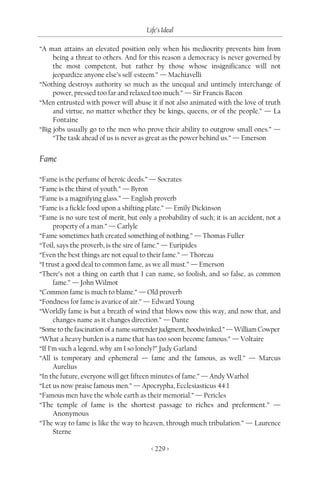 Life’s Ideal

“A man attains an elevated position only when his mediocrity prevents him from
     being a threat to others. And for this reason a democracy is never governed by
     the most competent, but rather by those whose insignificance will not
     jeopardize anyone else’s self-esteem.” — Machiavelli
“Nothing destroys authority so much as the unequal and untimely interchange of
     power, pressed too far and relaxed too much.” — Sir Francis Bacon
“Men entrusted with power will abuse it if not also animated with the love of truth
     and virtue, no matter whether they be kings, queens, or of the people.” — La
     Fontaine
“Big jobs usually go to the men who prove their ability to outgrow small ones.” —
     “The task ahead of us is never as great as the power behind us.” — Emerson


Fame

“Fame is the perfume of heroic deeds.” — Socrates
“Fame is the thirst of youth.” — Byron
“Fame is a magnifying glass.” — English proverb
“Fame is a fickle food upon a shifting plate.” — Emily Dickinson
“Fame is no sure test of merit, but only a probability of such; it is an accident, not a
      property of a man.” — Carlyle
“Fame sometimes hath created something of nothing.” — Thomas Fuller
“Toil, says the proverb, is the sire of fame.” — Euripides
“Even the best things are not equal to their fame.” — Thoreau
“I trust a good deal to common fame, as we all must.” — Emerson
“There’s not a thing on earth that I can name, so foolish, and so false, as common
      fame.” — John Wilmot
“Common fame is much to blame.” — Old proverb
“Fondness for fame is avarice of air.” — Edward Young
“Worldly fame is but a breath of wind that blows now this way, and now that, and
      changes name as it changes direction.” — Dante
“Some to the fascination of a name surrender judgment, hoodwinked.” — William Cowper
“What a heavy burden is a name that has too soon become famous.” — Voltaire
“If I’m such a legend, why am I so lonely?” Judy Garland
“All is temporary and ephemeral — fame and the famous, as well.” — Marcus
      Aurelius
“In the future, everyone will get fifteen minutes of fame.” — Andy Warhol
“Let us now praise famous men.” — Apocrypha, Ecclesiasticus 44:1
“Famous men have the whole earth as their memorial.” — Pericles
“The temple of fame is the shortest passage to riches and preferment.” —
      Anonymous
“The way to fame is like the way to heaven, through much tribulation.” — Laurence
      Sterne

                                         < 229 >
 