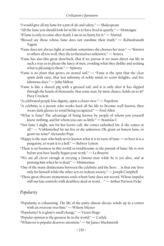 Civilization's Quotations

“I would give all my fame for a pot of ale and safety.” — Shakespeare
“All the fame you should look for in life is to have lived it quietly.” — Montaigne
“If fame is only to come after death, I am in no hurry for it.” — Martial
“Blessed are those whose fame does not outshine their truth.” — Rabindranath
      Tagore
“Fame does not always light at random: sometimes she chooses her man.” — “Known
      to others all too well, they die to themselves unknown.” — Seneca
“Fame has also this great drawback, that if we pursue it we must direct our life in
      such a way as to please the fancy of men, avoiding what they dislike and seeking
      what is pleasing to them.” — Spinoza
“Fame is no plant that grows on mortal soil.” — “Fame is the spur that the clear
      spirit doth raise, that last infirmity of noble mind, to scorn delights, and live
      laborious days.” — John Milton
“Fame is like a shaved pig with a greased tail, and it is only after it has slipped
      through the hands of thousands, that some man, by mere chance, holds on to it!”
      Davy Crockett
“A celebrated people lose dignity, upon a closer view.” — Napoleon
“A celebrity is a person who works hard all his life to become well known, then
      wears dark glasses to avoid being recognized.” — Fred Allen
“What is fame? The advantage of being known by people of whom you yourself
      know nothing, and for whom you care as little.” — Stanislas I
“Nor fame I slight, nor for her favors call; she comes unlooked for, if she comes at
      all.” — “Unblemished let me live or die unknown; Oh, grant an honest fame, or
      grant me none!” Alexander Pope
“Happy is the man who hath never known what it is to taste of fame — to have it is a
      purgatory, to want it is a hell.” — Bulwer-Lytton
“There is no business in this world so troublesome as the pursuit of fame: life is over
      before you have hardly begun your work.” — La Bruyère
“We are all clever enough at envying a famous man while he is yet alive, and at
      praising him when he is dead.” — Mimnermus
“One of the many distinctions between the celebrity and the hero. . . is that one lives
      only for himself while the other acts to redeem society.” — Joseph Campbell
“Those great obscure momentous souls whom fame does not record, Whose impulse
      still our fate controls with deathless deed or word. . .” — Arthur Davison Ficke


Popularity

“Popularity is exhausting. The life of the party almost always winds up in a corner
    with an overcoat over him.” — Wilson Mizner
“Popularity? It is glory’s small change.” — Victor Hugo
“Popular opinion is the greatest lie in the world.” — Carlyle
“Whatever is popular deserves attention.” — Sir James Mackintosh

                                        < 230 >
 