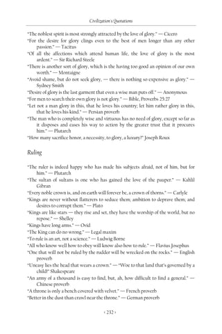 Civilization's Quotations

“The noblest spirit is most strongly attracted by the love of glory.” — Cicero
“For the desire for glory clings even to the best of men longer than any other
     passion.” — Tacitus
“Of all the affections which attend human life, the love of glory is the most
     ardent.” — Sir Richard Steele
“There is another sort of glory, which is the having too good an opinion of our own
     worth.” — Montaigne
“Avoid shame, but do not seek glory, — there is nothing so expensive as glory.” —
     Sydney Smith
“Desire of glory is the last garment that even a wise man puts off.” — Anonymous
“For men to search their own glory is not glory.” — Bible, Proverbs 25:27
“Let not a man glory in this, that he loves his country; let him rather glory in this,
     that he loves his kind.” — Persian proverb
“The man who is completely wise and virtuous has no need of glory, except so far as
     it disposes and eases his way to action by the greater trust that it procures
     him.” — Plutarch
“How many sacrifice honor, a necessity, to glory, a luxury?” Joseph Roux


Ruling

“The ruler is indeed happy who has made his subjects afraid, not of him, but for
     him.” — Plutarch
“The sultan of sultans is one who has gained the love of the pauper.” — Kahlil
     Gibran
“Every noble crown is, and on earth will forever be, a crown of thorns.” — Carlyle
“Kings are never without flatterers to seduce them; ambition to deprave them; and
     desires to corrupt them.” — Plato
“Kings are like stars — they rise and set, they have the worship of the world, but no
     repose.” — Shelley
“Kings have long arms.” — Ovid
“The King can do no wrong.” — Legal maxim
“To rule is an art, not a science.” — Ludwig Borne
“All who know well how to obey will know also how to rule.” — Flavius Josephus
“One that will not be ruled by the rudder will be wrecked on the rocks.” — English
     proverb
“Uneasy lies the head that wears a crown.” — “Woe to that land that’s governed by a
     child!” Shakespeare
“An army of a thousand is easy to find, but, ah, how difficult to find a general.” —
     Chinese proverb
“A throne is only a bench covered with velvet.” — French proverb
“Better in the dust than crawl near the throne.” — German proverb

                                       < 232 >
 