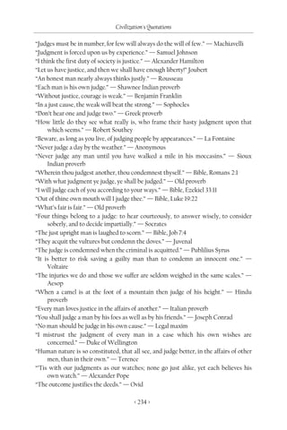 Civilization's Quotations

“Judges must be in number, for few will always do the will of few.” — Machiavelli
“Judgment is forced upon us by experience.” — Samuel Johnson
“I think the first duty of society is justice.” — Alexander Hamilton
“Let us have justice, and then we shall have enough liberty!” Joubert
“An honest man nearly always thinks justly.” — Rousseau
“Each man is his own judge.” — Shawnee Indian proverb
“Without justice, courage is weak.” — Benjamin Franklin
“In a just cause, the weak will beat the strong.” — Sophocles
“Don’t hear one and judge two.” — Greek proverb
“How little do they see what really is, who frame their hasty judgment upon that
     which seems.” — Robert Southey
“Beware, as long as you live, of judging people by appearances.” — La Fontaine
“Never judge a day by the weather.” — Anonymous
“Never judge any man until you have walked a mile in his moccasins.” — Sioux
     Indian proverb
“Wherein thou judgest another, thou condemnest thyself.” — Bible, Romans 2:1
“With what judgment ye judge, ye shall be judged.” — Old proverb
“I will judge each of you according to your ways.” — Bible, Ezekiel 33:11
“Out of thine own mouth will I judge thee.” — Bible, Luke 19:22
“What’s fair is fair.” — Old proverb
“Four things belong to a judge: to hear courteously, to answer wisely, to consider
     soberly, and to decide impartially.” — Socrates
“The just upright man is laughed to scorn.” — Bible, Job 7:4
“They acquit the vultures but condemn the doves.” — Juvenal
“The judge is condemned when the criminal is acquitted.” — Publilius Syrus
“It is better to risk saving a guilty man than to condemn an innocent one.” —
     Voltaire
“The injuries we do and those we suffer are seldom weighed in the same scales.” —
     Aesop
“When a camel is at the foot of a mountain then judge of his height.” — Hindu
     proverb
“Every man loves justice in the affairs of another.” — Italian proverb
“You shall judge a man by his foes as well as by his friends.” — Joseph Conrad
“No man should be judge in his own cause.” — Legal maxim
“I mistrust the judgment of every man in a case which his own wishes are
     concerned.” — Duke of Wellington
“Human nature is so constituted, that all see, and judge better, in the affairs of other
     men, than in their own.” — Terence
“’Tis with our judgments as our watches; none go just alike, yet each believes his
     own watch.” — Alexander Pope
“The outcome justifies the deeds.” — Ovid

                                        < 234 >
 