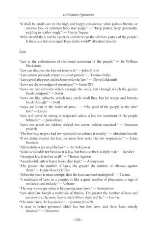 Civilization's Quotations

“It shall be small care to the high and happy conscience, what jealous friends, or
     envious foes, or common fools may judge.” — “Keep justice, keep generosity,
     yielding to neither singly.” — Martin Tupper
“Why should there not be a patient confidence in the ultimate justice of the people?
     Is there any better or equal hope in the world?” Abraham Lincoln


Law

“Law is the embodiment of the moral sentiment of the people.” — Sir William
     Blackstone
“Law can discover sin, but not remove it.” — John Milton
“Law cannot persuade where it cannot punish.” — Thomas Fuller
“Laws grind the poor, and rich men rule the law.” — Oliver Goldsmith
“Laws are the sovereigns of sovereigns.” — Louis XIV
“Laws are like cobwebs which entangle the weak, but through which the greater
     break uninjured.” — Solon
“Laws are like cobwebs, which may catch small flies, but let wasps and hornets
     break through.” — Swift
“Laws are silent in the midst of arms.” — “The good of the people is the chief
     law.” — Cicero
“Law will never be strong or respected unless it has the sentiment of the people
     behind it.” — James Bryce
“Laws too gentle are seldom obeyed; too severe, seldom executed.” — American
     proverb
“The best way to get a bad law repealed is to enforce it strictly.” — Abraham Lincoln
“If we desire respect for law, we must first make the law respectable.” — Louis
     Brandeis
“All creation is governed by law.” — Sri Yukteswar
“A law is valuable not because it is law, but because there is right in it.” — Beecher
“An unjust law is no law at all.” — Thomas Aquinas
“An unlawful oath is better broke than kept.” — Anonymous
“The greater the number of laws, the greater the number of offenses against
     them.” — Henry Havelock Ellis
“When the state is most corrupt, then the laws are most multiplied.” — Tacitus
“A multitude of laws in a country is like a great number of physicians, a sign of
     weakness and malady.” — Voltaire
“The way we escape virtue is by passing more laws.” — Anonymous
“Law after law breeds a multitude of thieves. The greater the number of laws and
     enactments, the more thieves and robbers there will be.” — Lao-tse
“The more laws, the less justice.” — German proverb
“A state is better governed which has but few laws, and those laws strictly
     observed.” — Descartes

                                       < 236 >
 