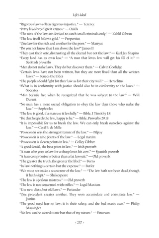 Life’s Ideal

“Rigorous law is often rigorous injustice.” — Terence
“Petty laws breed great crimes.” — Ouida
“The nets of the law are devised to catch small criminals only.” — Kahlil Gibran
“The law itself follows gold.” — Propertius
“One law for the rich and another for the poor.” — Marryat
“Do you not know that I am above the law?” James II
“They cast their vote, distrusting all the elected but not the law.” — Karl Jay Shapiro
“Every land has its own law.” — “A man that loves law will get his fill of it.” —
      Scottish proverbs
“Men do not make laws. They do but discover them.” — Calvin Coolidge
“Certain laws have not been written, but they are more fixed than all the written
      laws.” — Seneca the Elder
“The people should fight for their law as for their city wall.” — Heraclitus
“What is in conformity with justice should also be in conformity to the laws.” —
      Socrates
“Man became free when he recognized that he was subject to the law.” — Will
      Durant
“No man has a more sacred obligation to obey the law than those who make the
      law.” — Sophocles
“The law is good, if a man use it lawfully.” — Bible, I Timothy 1:8
“He that keepeth the law, happy is he.” — Bible, Proverbs 29:18
“It is impossible for us to break the law. We can only break ourselves against the
      law.” — Cecil B. de Mille
“Possession was the strongest tenure of the law.” — Pilpay
“Possession is nine points of the law.” — Legal maxim
“Possession is eleven points in law.” — Colley Cibber
“A good denial, the best point in law.” — Irish proverb
“A man who goes to law for a sheep loses his cow.” — Spanish proverb
“A lean compromise is better than a fat lawsuit.” — Old proverb
“The greater the truth, the greater the libel.” — Burns
“In law nothing is certain but the expense.” — Butler
“We must not make a scarecrow of the law.” — “The law hath not been dead, though
      it hath slept.” — Shakespeare
“The law is a jealous mistress.” — Old proverb
“The law is not concerned with trifles.” — Legal Maxium
“Use new diets, but old laws.” — Periander
“One precedent creates another. They soon accumulate and constitute law.” —
      Junius
“The good need fear no law; it is their safety, and the bad man’s awe.” — Philip
      Massinger
“No law can be sacred to me but that of my nature.” — Emerson

                                        < 237 >
 