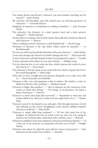 Life’s Ideal

“You cannot dream yourself into a character; you must hammer and forge one for
      yourself.” — James Froude
“By constant self-discipline and self-control you can develop greatness of
      character.” — Grenville Kleiser
“Simplicity of character is no hindrance to subtlety of intellect.” — John Viscount
      Morley
“Not education, but character, is a man’s greatest need and a man’s greatest
      safeguard.” — Herbert Spencer
“Society affects to estimate men by their talents, but really feels and knows them by
      their character.” — Thoreau
“There is nothing so fatal to character as a half-finished task.” — David George
“Weakness of character is the only defect which cannot be amended.” — La
      Rochefoucauld
“No man can climb out beyond the limitations of his own character.” — John Morley
“A man who damages the character of another damages his own.” — African proverb
“A man of character will make himself worthy of any position he is given.” — Gandhi
“A man’s character is the arbiter of every man’s fortune.” — Publilius Syrus
“It is not what one has, or even what one does, which expresses the worth of a man,
      but what he is.” — Henri Amiel
“Our character is but the stamp on our souls of the free choices of good and evil we
      have made through life.” — John Geikie
“Only what we have wrought into our character during life can we take away with
      us.” — Baron Alexander von Humboldt
“Character is like a tree and reputation is like its shadow. The shadow is what we
      think of it; the tree is the real thing.” — Abraham Lincoln
“Character is higher than intellect.” — “Men of character are the conscience of the
      society to which they belong.” — “No change of circumstances can repair a
      defect of character.” — Emerson
“Character is much easier kept than recovered.” — “Reputation is what men and
      women think of us; character is what God and angels know of us.” — Thomas
      Paine
“Character cannot be developed in ease and quiet. Only through experience of trial
      and suffering can the soul be strengthened, vision cleared, ambition inspired,
      and success achieved.” — Helen Keller
“Character is simply habit long continued.” — “Of two who made love to his
      daughter, he preferred the man of worth to the one who was rich, saying he
      desired a man without riches, rather than riches without a man.” — Plutarch
“Character is doubtless of far more importance than mere intellectual opinion.” — “If
      I take care of my character, my reputation will take care of itself.” — Dwight
      Moody
“Character may almost be called the most effective means of persuasion.” — “Our
      characters are the result of our conduct.” — Aristotle

                                        < 13 >
 