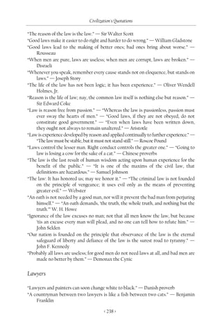 Civilization's Quotations

“The reason of the law is the law.” — Sir Walter Scott
“Good laws make it easier to do right and harder to do wrong.” — William Gladstone
“Good laws lead to the making of better ones; bad ones bring about worse.” —
    Rousseau
“When men are pure, laws are useless; when men are corrupt, laws are broken.” —
    Disraeli
“Whenever you speak, remember every cause stands not on eloquence, but stands on
    laws.” — Joseph Story
“The life of the law has not been logic; it has been experience.” — Oliver Wendell
    Holmes, Jr.
“Reason is the life of law; nay, the common law itself is nothing else but reason.” —
    Sir Edward Coke
“Law is reason free from passion.” — “Whereas the law is passionless, passion must
    ever sway the hearts of men.” — “Good laws, if they are not obeyed, do not
    constitute good government.” — “Even when laws have been written down,
    they ought not always to remain unaltered.” — Aristotle
“Law is experience developed by reason and applied continually to further experience.” —
    “The law must be stable, but it must not stand still.” — Roscoe Pound
“Laws control the lesser man. Right conduct controls the greater one.” — “Going to
    law is losing a cow for the sake of a cat.” — Chinese proverbs
“The law is the last result of human wisdom acting upon human experience for the
    benefit of the public.” — “It is one of the maxims of the civil law, that
    definitions are hazardous.” — Samuel Johnson
“The law: It has honored us; may we honor it.” — “The criminal law is not founded
    on the principle of vengeance; it uses evil only as the means of preventing
    greater evil.” — Webster
“An oath is not needed by a good man, nor will it prevent the bad man from perjuring
    himself.” — “An oath demands, ‘the truth, the whole truth, and nothing but the
    truth.’” W. H. Howe
“Ignorance of the law excuses no man; not that all men know the law, but because
    ‘tis an excuse every man will plead, and no one can tell how to refute him.” —
    John Selden
“Our nation is founded on the principle that observance of the law is the eternal
    safeguard of liberty and defiance of the law is the surest road to tyranny.” —
    John F. Kennedy
“Probably all laws are useless; for good men do not need laws at all, and bad men are
    made no better by them.” — Demonax the Cynic


Lawyers

“Lawyers and painters can soon change white to black.” — Danish proverb
“A countryman between two lawyers is like a fish between two cats.” — Benjamin
    Franklin

                                        < 238 >
 