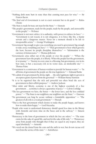 Civilization's Quotations

“Nothing doth more hurt in state than that cunning men pass for wise.” — Sir
     Francis Bacon
“The final end of Government is not to exert restraint but to do good.” — Rufus
     Choate
“The State is made for man, not man for the State.” — Einstein
“The people’s government, made for the people, made by the people, and answerable
     to the people.” — Webster
“Government is not mere advice; it is authority, with power to enforce its laws.” —
     “Government is not reason, it is not eloquence, it is force; like fire, a handy
     servant and a dangerous master. Never for a moment should it be left to
     irresponsible action.” — George Washington
“Government big enough to give you everything you need is government big enough
     to take away everything you have.” — “That government is best which governs
     the least, because its people discipline themselves.” — “Information is the
     currency of democracies.” — Thomas Jefferson
“Governments arise either out of the people or over the people.” — “When the
     government fears the people, it is liberty. When the people fear the government,
     it is tyranny.” — “Society in every state is a blessing, but government, ever in its
     best state, is but a necessary evil; in its worst state, an intolerable one.” —
     Thomas Paine
“Government is a contrivance of human wisdom to provide for human wants.” — “In
     all forms of government the people are the true legislators.” — Edmund Burke
“We admit of no government by divine right . . . the only legitimate right to govern is
     an express grant of power from the governed.” — William Henry Harrison
“It is to be regretted that the rich and powerful too often bend the acts of
     government to their selfish purposes.” — Andrew Jackson
“After order and liberty, economy is one of the highest essentials of a free
     government . . . economy is always a guarantee of peace.” — Calvin Coolidge
“The less government we have, the better — the fewer laws, and the less confided
     power.” — “The State is our neighbors; our neighbors are the State.” — Emerson
“No government can long be secure without a formidable opposition.” — “The
     greatest of all evils is a weak government.” — Disraeli
“That is the best government which desires to make the people happy, and knows
     how to make them happy.” — Lord Macaulay
“People who want to understand democracy should spend less time in the library
     with Aristotle and more time on the buses and in the subway.” — Simeon
     Strunsky
“Democracy is the form of government in which the free are rulers.” — “The state
     exists for the sake of a good life, and not for the sake of life only.” — “Democracy
     arose from people who thought that if they are equal in any respect, they are
     equal absolutely.” — Aristotle
“We weed out the darnel from the corn and the unfit in war, but do not excuse evil
     men from the service of the state.” — Antisthenes

                                         < 240 >
 