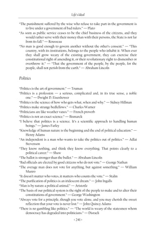 Life’s Ideal

“The punishment suffered by the wise who refuse to take part in the government is
    to live under a government of bad rulers.” — Plato
“As soon as public service ceases to be the chief business of the citizens, and they
    would rather serve with their money than with their persons, the State is not far
    from its fall.” — Rousseau
“No man is good enough to govern another without the other’s consent.” — “This
    country, with its institutions, belongs to the people who inhabit it. When ever
    they shall grow weary of the existing government, they can exercise their
    constitutional right of amending it, or their revolutionary right to dismember or
    overthrow it.” — “That the government of the people, by the people, for the
    people, shall not perish from the earth.” — Abraham Lincoln


Politics

“Politics is the art of government.” — Truman
“Politics is a profession — a serious, complicated and, in its true sense, a noble
     one.” — Dwight D. Eisenhower
“Politics is the science of how who gets what, when and why.” — Sidney Hillman
“Politics make strange bedfellows.” — Charles Warner
“Politicians are like weather vanes.” — French proverb
“Politics is not an exact science.” — Bismarck
“I believe that politics is a science. It’s a scientific approach to handling human
     beings.” — James Farley
“Knowledge of human nature is the beginning and the end of political education.” —
     Henry Adams
“An independent is a man who wants to take the politics out of politics.” — Adlai
     Stevenson
“They know nothing, and think they know everything. That points clearly to a
     political career.” — Shaw
“The ballot is stronger than the bullet.” — Abraham Lincoln
“Bad officials are elected by good citizens who do not vote.” — George Nathan
“The average man does not vote for anything, but against something.” — William
     Munro
“It doesn’t matter who votes, it matters who counts the vote.” — Stalin
“The purification of politics is an iridescent dream.” — John Ingalls
“Man is by nature a political animal.” — Aristotle
“The basis of our political system is the right of the people to make and to alter their
     constitutions of government.” — George Washington
“Always vote for a principle, though you vote alone, and you may cherish the sweet
     reflection that your vote is never lost.” — John Quincy Adams
“There is no gambling like politics.” — “The world is weary of the statesmen whom
     democracy has degraded into politicians.” — Disraeli
                                         < 241 >
 