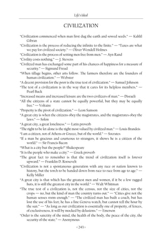 Life’s Ideal


                               CIVILIZATION
“Civilization commenced when man first dug the earth and sowed seeds.” — Kahlil
      Gibran
“Civilization is the process of reducing the infinite to the finite.” — “Taxes are what
      we pay for civilized society.” — Oliver Wendell Holmes
“Civilization is the process of setting men free from men.” — Ayn Rand
“Civility costs nothing.” — J. Stevens
“Civilized man has exchanged some part of his chances of happiness for a measure of
      security.” — Sigmund Freud
“When tillage begins, other arts follow. The farmers therefore are the founders of
      human civilization.” — Webster
“A decent provision for the poor is the true test of civilization.” — Samuel Johnson
“The test of a civilization is in the way that it cares for its helpless members.” —
      Pearl Buck
“Increased means and increased leisure are the two civilizers of man.” — Disraeli
“All the citizens of a state cannot be equally powerful, but they may be equally
      free.” — Voltaire
“Property is the pivot of civilization.” — Leon Samson
“A great city is when the citizens obey the magistrates, and the magistrates obey the
      laws.” — Solon
“A great city, a great loneliness.” — Latin proverb
“The right to be let alone is the right most valued by civilized man.” — Louis Brandeis
“I am a citizen, not of Athens or Greece, but of the world.” — Socrates
“If a man be gracious and courteous to strangers, it shows he is a citizen of the
      world.” — Sir Francis Bacon
“What is a city but the people?” Shakespeare
“It is the people who make a city.” — Greek proverb
“The great fact to remember is that the trend of civilization itself is forever
      upward.” — Franklin D. Roosevelt
“Civilization is not a spontaneous generation with any race or nation known to
      history, but the torch to be handed down from race to race from age to age.” —
      Kelly Miller
“A great city is that which has the greatest men and women, if it be a few ragged
      huts, it is still the greatest city in the world.” — Walt Whitman
“The true test of a civilization is, not the census, nor the size of cities, nor the
      crops — no, but the kind of man the country turns out.” — “Cities give not the
      human senses room enough.” — “The civilized man has built a coach, but has
      lost the use of his feet; he has a fine Geneva watch, but cannot tell the hour by
      the sun.” — “As long as our civilization is essentially one of property, of fences,
      of exclusiveness, it will by mocked by delusions.” — Emerson
“Order is the sanctity of the mind, the health of the body, the peace of the city, the
      security of the state.” — Anonymous

                                         < 243 >
 