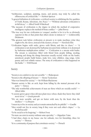 Civilization's Quotations

“Architecture, sculpture, painting, music, and poetry, may truly be called the
    efflorescence of civilized life.” — Herbert Spencer
“A general definition of civilization: a civilized society is exhibiting the five qualities
    of Truth, Beauty, Adventure, Art, Peace.” — “Without adventure civilization is
    in full decay.” — Alfred North Whitehead
“The measure of civilization is the degree in which the method of cooperative
    intelligence replaces the method of brute conflict.” — John Dewey
“The true way for one civilization to ‘conquer’ another is for it to be so obviously
    superior in this or that point that others desire to imitate it.” — Goldsworthy
    Dickinson
“The greatest task before civilization at present is to make machines what they
    ought to be, the slaves, instead of the masters, of man.” — Havelock Ellis
“Civilization begins with order, grows with liberty and dies in chaos.” — “A
    civilization is not destroyed by barbarian invasion from without; it is destroyed
    by barbarian multiplication within.” — “Civilization is a stream with banks.
    The stream is sometimes filled with blood from people killing, stealing,
    shouting and doing the things historians usually record; while on the banks,
    unnoticed, people build homes, make love, raise children, sing songs, write
    poetry and even whittle statues. The story of civilization is what happened on
    the banks.” — Will Durant


Society

“Society is no comfort to one not sociable.” — Shakespeare
“Society is the offspring of leisure.” — Henry Tuckerman
“Man was formed for society.” — Sir William Blackstone
“Human society is like an arch, kept from falling by the mutual pressure of its
      parts.” — Seneca
“The only worthwhile achievements of man are those which are socially useful.” —
      Alfred Adler
“A society grows great when old men plant trees whose shade they know they shall
      never sit in.” — Greek proverb
“We are more sociable, and get on better with men, by the heart than the
      intellect.” — La Bruyère
“I must try to live in society and yet remain untouched by its pitfalls.” — Gandhi
“Men would not live in society long if they were not each other’s dupes.” — La
      Rochefoucauld
“To be social is to be forgiving.” — Robert Frost
“No man can exist in society without some specialty.” — Hippolyte Taine
“I had three chairs in my house: one for solitude, two for friendship, three for
      society.” — Thoreau
“It is a community of purpose that constitutes society.” — Disraeli

                                         < 244 >
 