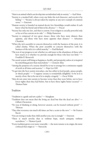 Life’s Ideal

“Man is an animal which can develop into an individual only in society.” — Karl Marx
“Society is a masked ball, where every one hides his real character, and reveals it by
    hiding.” — “Society is always taken by surprise at any new example of common
    sense.” — Emerson
“Human society is founded on mutual deceit; few friendships would endure if each
    knew what his friend said of him in his absence.” — Pascal
“Society has only one law, and that is custom. Even religion is socially powerful only
    so far as it has custom on its side.” — Philip Hamerton
“Society is composed of two great classes: those who have more dinners than
    appetite, and those who have more appetite than dinners.” — Sebastien
    Chamfort
“When the rich assemble to concern themselves with the business of the poor, it is
    called charity. When the poor assemble to concern themselves with the
    business of the rich, it is called anarchy.” — Paul Richard
“The test of our progress is not whether we add more to the abundance of those who
    have much; it is whether we provide enough for those who have too little.” —
    Franklin D. Roosevelt
“No social system will bring us happiness, health, and prosperity unless it is inspired
    by something greater than materialism.” — Clement Atlee
“Among the purposes of a society should be to try to arrange for a continuous supply
    of work at all times and seasons.” — Pope Leo XIII
“To get into the best society nowadays, one has either to feed people, amuse people,
    or shock people.” — “I suppose society is wonderfully delightful. To be in it is
    merely a bore. But to be out of it is simply a tragedy.” — Oscar Wilde
“Men do not enter into society to become worse than they were before, nor to have
    fewer rights than they had before, but to have those rights better secured.” —
    Thomas Paine


Tradition

“Tradition is a guide and not a jailer.” — Maugham
“Tradition does not mean that the living are dead but that the dead are alive.” —
    Gilbert Chesterton
“No way of thinking or doing, however ancient, can be trusted without proof.” —
    Thoreau
“They that reverence too much old times are but a scorn to the new.” — Sir Francis
    Bacon
“You are trying to make that child another you; one is enough.” — Emerson
“There is much novelty that is without hope, much antiquity without
    sacredness.” — Thomas Lynch
“Every tradition grows ever more venerable — the more remote is its origin, the more
    confused that origin is.” — Nietzsche

                                        < 245 >
 