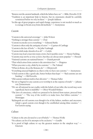 Civilization's Quotations

“Remove not the ancient landmark, which the fathers have set.” — Bible, Proverbs 22:28
“Tradition is an important help to history, but its statements should be carefully
     scrutinized before we rely on them.” — Joseph Addison
“In this age of great progress and rapid change, experience is not needed so much as
     is courage to break away from old methods.” — Anonymous


Custom

“Custom is the universal sovereign.” — John Wolcot
“Nothing is stronger than custom.” — Ovid
“Custom reconciles us to everything.” — Edmund Burke
“Custom is often only the antiquity of error.” — Cyprian of Carthage
“Custom is the law of fools.” — Sir John Vanbrugh
“Custom doth make dotards of us all.” — Carlyle
“Custom may lead a man into many errors, but it justifies none.” — Henry Fielding
“Customs may not be as wise as laws, but they are always more popular.” — Disraeli
“National customs are national honors.” — Danish proverb
“That which arises from custom is the unwritten law.” — Diogenes
“When you enter a city, abide by its customs.” — The Talmud
“When in Rome, do as the Romans do.” — Old proverb
“Everything unusual frightens us; that is why we have our customs.” — Anonymous
“A bad custom is like a good cake, better broken than kept.” — “Bad customs are not
     binding.” — Old Proverbs
“Old custom without truth is but old error.” — Thomas Fuller
“Be not so bigoted to any custom as to worship it at the expense of truth.” — Johann
     von Zimmermann
“We are all tattooed in our cradles with the beliefs of our tribe; the record may seem
     superficial, but it is indelible.” — Oliver Wendell Holmes
“The laws of conscience, which we pretend to be derived from nature, proceed from
     custom.” — “The way of the world is to make laws, but follow customs.” —
     Montaigne
“Relinquish an evil custom even though it be of thy fathers, mothers and ancestors;
     Adopt a good custom even though it be established among thine enemies.” —
     Far Eastern saying


Culture

“Culture is the arts elevated to a set of beliefs.” — Thomas Wolfe
“No culture can live if it attempts to be exclusive.” — Gandhi
“It is proof of high culture to say the greatest matters in the simplest way.” —
     Emerson
                                       < 246 >
 