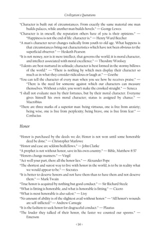 Civilization's Quotations

“Character is built out of circumstances. From exactly the same material one man
      builds palaces, while another man builds hovels.” — George Lewes
“Character is in oneself; the reputation others have of you is their opinions.” —
      “Happiness is not the end of life: character is.” — Henry Ward Beecher
“A man’s character never changes radically from youth to old age. What happens is
      that circumstances bring out characteristics which have not been obvious to the
      superficial observer.” — Hesketh Pearson
“It is not money, nor is it mere intellect, that governs the world; it is moral character,
      and intellect associated with moral excellence.” — Theodore Woolsey
“Talents are best nurtured in solitude; character is best formed in the stormy billows
      of the world.” — “There is nothing by which men display their character so
      much as in what they consider ridiculous or laugh at.” — Goethe
“You can tell the character of every man when you see how he receives praise.” —
      “There is the need for someone against which our characters can measure
      themselves. Without a ruler, you won’t make the crooked straight.” — Seneca
“I shall not evaluate men by their fortunes, but by their moral character. Everyone
      gives himself his own moral character; status is assigned by chance.” —
      Macrobius
“There are three marks of a superior man: being virtuous, one is free from anxiety;
      being wise, one is free from perplexity; being brave, one is free from fear.” —
      Confucius


Honor

“Honor is purchased by the deeds we do; Honor is not won until some honorable
      deed be done.” — Christopher Marlowe
“Honor and ease are seldom bedfellows.” — John Clarke
“A prophet is not without honor, save in his own country.” — Bible, Matthew 8:57
“Honors change manners.” — Virgil
“Act well your part, there all the honor lies.” — Alexander Pope
“The shortest and surest way to live with honor in the world, is to be in reality what
      we would appear to be.” — Socrates
“It is better to deserve honors and not have them than to have them and not deserve
      them.” — Mark Twain
“True honor is acquired by nothing but good conduct.” — Sir Richard Steele
“What is fitting is honorable, and what is honorable is fitting.” — Cicero
“What is most honorable is also safest.” — Livy
“No amount of ability is of the slightest avail without honor.” — “All honor’s wounds
      are self-inflicted.” — Andrew Carnegie
“It is the fashion to seek honor for disgraceful conduct.” — Plautus
“The louder they talked of their honor, the faster we counted our spoons.” —
      Emerson

                                          < 14 >
 
