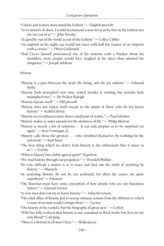 Civilization's Quotations

“Tailors and writers must mind the fashion.” — English proverb
“As to matters of dress, I would recommend a man never to be first in the fashion nor
     the last out of it.” — John Wesley
“As good be out of the world as out of the fashion.” — Colley Cibber
“An emperor in his night-cap would not meet with half the respect of an emperor
     with a crown.” — Oliver Goldsmith
“Had Cicero himself pronounced one of his orations with a blanket about his
     shoulders, more people would have laughed at his dress than admired his
     eloquence.” — Joseph Addison

History

“History is a pact between the dead, the living, and the yet unborn.” — Edmund
    Burke
“History hath triumphed over time, which besides it nothing but eternity hath
    triumphed over.” — Sir Walter Raleigh
“History repeats itself.” — Old proverb
“History does not repeat itself except in the minds of those who do not know
    history.” — Kahlil Gibran
“History never embraces more than a small part of reality.” — Paul Sabatier
“History makes us some amends for the shortness of life.” — Philip Skelton
“History is merely a list of surprises. . . It can only prepare us to be surprised yet
    again.” — Kurt Vonnegut, Jr.
“History calls those the greatest . . . who ennobled themselves by working for the
    universal.” — Karl Marx
“The best thing which we derive from history is the enthusiasm that it raises in
    us.” — Goethe
“What is history but a fable agreed upon?” Napoleon
“We read history through our prejudices.” — Wendell Phillips
“So very difficult a matter is it to trace and find out the truth of anything by
    history.” — Plutarch
“In analyzing history, do not be too profound, for often the causes are quite
    superficial.” — Emerson
“The historian must have some conception of how people who are not historians
    behave.” — Edward Forster
“A wise man does not try to hurry history.” — Adlai Stevenson
“The chief office of history [is] to rescue virtuous actions from the oblivion to which
    a want of records would consign them.” — Tacitus
“The history of the world is but the biography of great men.” — Carlyle
“Who has fully realized that history is not contained in thick books but lives in our
    very blood?” Carl Jung
“There is a history in all men’s lives.” — Shakespeare

                                        < 248 >
 