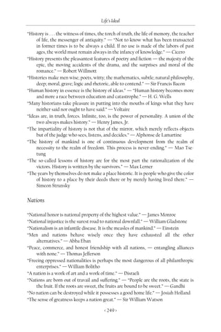 Life’s Ideal

“History is . . . the witness of times, the torch of truth, the life of memory, the teacher
     of life, the messenger of antiquity.” — “Not to know what has been transacted
     in former times is to be always a child. If no use is made of the labors of past
     ages, the world must remain always in the infancy of knowledge.” — Cicero
“History presents the pleasantest features of poetry and fiction — the majesty of the
     epic, the moving accidents of the drama, and the surprises and moral of the
     romance.” — Robert Willmott
“Histories make men wise; poets, witty; the mathematics, subtle; natural philosophy,
     deep; moral, grave; logic and rhetoric, able to contend.” — Sir Francis Bacon
“Human history in essence is the history of ideas.” — “Human history becomes more
     and more a race between education and catastrophe.” — H. G. Wells
“Many historians take pleasure in putting into the mouths of kings what they have
     neither said nor ought to have said.” — Voltaire
“Ideas are, in truth, forces. Infinite, too, is the power of personality. A union of the
     two always makes history.” — Henry James, Jr.
“The impartiality of history is not that of the mirror, which merely reflects objects
     but of the judge who sees, listens, and decides.” — Alphonse de Lamartine
“The history of mankind is one of continuous development from the realm of
     necessity to the realm of freedom. This process is never-ending.” — Mao Tse-
     tung
“The so-called lessons of history are for the most part the rationalization of the
     victors. History is written by the survivors.” — Max Lerner
“The years by themselves do not make a place historic. It is people who give the color
     of history to a place by their deeds there or by merely having lived there.” —
     Simeon Strunsky


Nations

“National honor is national property of the highest value.” — James Monroe
“National injustice is the surest road to national downfall.” — William Gladstone
“Nationalism is an infantile disease. It is the measles of mankind.” — Einstein
“Men and nations behave wisely once they have exhausted all the other
    alternatives.” — Abba Eban
“Peace, commerce, and honest friendship with all nations, — entangling alliances
    with none.” — Thomas Jefferson
“Freeing oppressed nationalities is perhaps the most dangerous of all philanthropic
    enterprises.” — William Bolitho
“A nation is a work of art and a work of time.” — Disraeli
“Nations are born out of travail and suffering.” — “People are the roots, the state is
    the fruit. If the roots are sweet, the fruits are bound to be sweet.” — Gandhi
“No nation can be destroyed while it possesses a good home life.” — Josiah Holland
“The sense of greatness keeps a nation great.” — Sir William Watson

                                          < 249 >
 