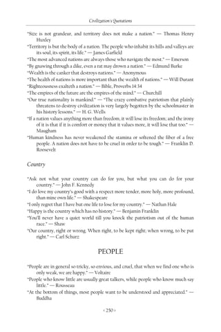 Civilization's Quotations

“Size is not grandeur, and territory does not make a nation.” — Thomas Henry
      Huxley
“Territory is but the body of a nation. The people who inhabit its hills and valleys are
      its soul, its spirit, its life.” — James Garfield
“The most advanced nations are always those who navigate the most.” — Emerson
“By gnawing through a dike, even a rat may drown a nation.” — Edmund Burke
“Wealth is the canker that destroys nations.” — Anonymous
“The health of nations is more important than the wealth of nations.” — Will Durant
“Righteousness exalteth a nation.” — Bible, Proverbs 14:34
“The empires of the future are the empires of the mind.” — Churchill
“Our true nationality is mankind.” — “The crazy combative patriotism that plainly
      threatens to destroy civilization is very largely begotten by the schoolmaster in
      his history lessons.” — H. G. Wells
“If a nation values anything more than freedom, it will lose its freedom; and the irony
      of it is that if it is comfort or money that it values more, it will lose that too.” —
      Maugham
“Human kindness has never weakened the stamina or softened the fiber of a free
      people. A nation does not have to be cruel in order to be tough.” — Franklin D.
      Roosevelt


Country

“Ask not what your country can do for you, but what you can do for your
     country.” — John F. Kennedy
“I do love my country’s good with a respect more tender, more holy, more profound,
     than mine own life.” — Shakespeare
“I only regret that I have but one life to lose for my country.” — Nathan Hale
“Happy is the country which has no history.” — Benjamin Franklin
“You’ll never have a quiet world till you knock the patriotism out of the human
     race.” — Shaw
“Our country, right or wrong. When right, to be kept right; when wrong, to be put
     right.” — Carl Schurz


                                       PEOPLE

“People are in general so tricky, so envious, and cruel, that when we find one who is
     only weak, we are happy.” — Voltaire
“People who know little are usually great talkers, while people who know much say
     little.” — Rousseau
“At the bottom of things, most people want to be understood and appreciated.” —
     Buddha

                                          < 250 >
 